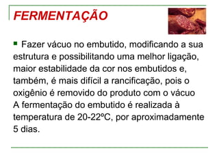 FERMENTAÇÃO
 Fazer vácuo no embutido, modificando a sua
estrutura e possibilitando uma melhor ligação,
maior estabilidade da cor nos embutidos e,
também, é mais difícil a rancificação, pois o
oxigênio é removido do produto com o vácuo
A fermentação do embutido é realizada à
temperatura de 20-22ºC, por aproximadamente
5 dias.
 