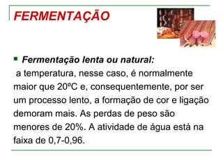 FERMENTAÇÃO
 Fermentação lenta ou natural:
a temperatura, nesse caso, é normalmente
maior que 20ºC e, consequentemente, por ser
um processo lento, a formação de cor e ligação
demoram mais. As perdas de peso são
menores de 20%. A atividade de água está na
faixa de 0,7-0,96.
 