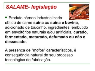 SALAME- legislação
 Produto cárneo industrializado
obtido de carne suína ou suína e bovina,
adicionado de toucinho, ingredientes, embutido
em envoltórios naturais e/ou artificiais, curado,
fermentado, maturado, defumado ou não e
dessecado.
A presença de "mofos" característicos, é
consequência natural do seu processo
tecnológico de fabricação.
 