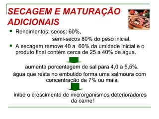SECAGEM E MATURAÇÃO
ADICIONAIS
 Rendimentos: secos: 60%,
semi-secos 80% do peso inicial.
 A secagem remove 40 a 60% da umidade inicial e o
produto final contém cerca de 25 a 40% de água.
aumenta porcentagem de sal para 4,0 a 5,5%.
água que resta no embutido forma uma salmoura com
concentração de 7% ou mais,
inibe o crescimento de microrganismos deterioradores
da carne!
 