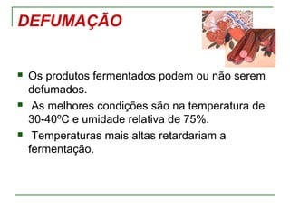 DEFUMAÇÃO
 Os produtos fermentados podem ou não serem
defumados.
 As melhores condições são na temperatura de
30-40ºC e umidade relativa de 75%.
 Temperaturas mais altas retardariam a
fermentação.
 