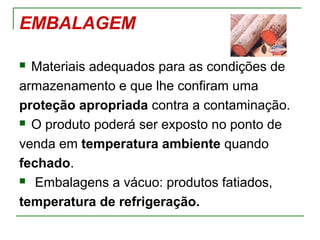 EMBALAGEM
 Materiais adequados para as condições de
armazenamento e que lhe confiram uma
proteção apropriada contra a contaminação.
 O produto poderá ser exposto no ponto de
venda em temperatura ambiente quando
fechado.
 Embalagens a vácuo: produtos fatiados,
temperatura de refrigeração.
 