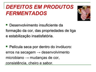 DEFEITOS EM PRODUTOS
FERMENTADOS
 Desenvolvimento insuficiente daDesenvolvimento insuficiente da
formação da cor, das propriedades de ligaformação da cor, das propriedades de liga
e estabilização insatisfatória.e estabilização insatisfatória.
 Película seca por dentro do invólucroPelícula seca por dentro do invólucro:
erros na secagem → desenvolvimento
microbiano → mudanças de cor,
consistência, cheiro e sabor.
 