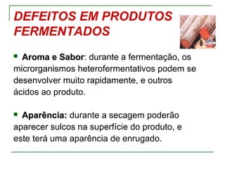 DEFEITOS EM PRODUTOS
FERMENTADOS
 Aroma e SaborAroma e Sabor: durante a fermentação, os
microrganismos heterofermentativos podem se
desenvolver muito rapidamente, e outros
ácidos ao produto.
 Aparência:Aparência: durante a secagem poderão
aparecer sulcos na superfície do produto, e
este terá uma aparência de enrugado.
 