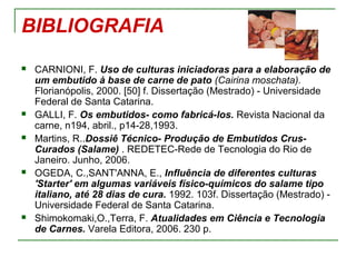 BIBLIOGRAFIA
 CARNIONI, F. Uso de culturas iniciadoras para a elaboração de
um embutido à base de carne de pato (Cairina moschata).
Florianópolis, 2000. [50] f. Dissertação (Mestrado) - Universidade
Federal de Santa Catarina.
 GALLI, F. Os embutidos- como fabricá-los. Revista Nacional da
carne, n194, abril., p14-28,1993.
 Martins, R..Dossiê Técnico- Produção de Embutidos Crus-
Curados (Salame) . REDETEC-Rede de Tecnologia do Rio de
Janeiro. Junho, 2006.
 OGEDA, C.,SANT'ANNA, E., Influência de diferentes culturas
'Starter' em algumas variáveis físico-químicos do salame tipo
italiano, até 28 dias de cura. 1992. 103f. Dissertação (Mestrado) -
Universidade Federal de Santa Catarina.
 Shimokomaki,O.,Terra, F. Atualidades em Ciência e Tecnologia
de Carnes. Varela Editora, 2006. 230 p.
 