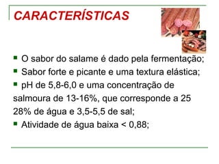CARACTERÍSTICAS
 O sabor do salame é dado pela fermentação;
 Sabor forte e picante e uma textura elástica;
 pH de 5,8-6,0 e uma concentração de
salmoura de 13-16%, que corresponde a 25
28% de água e 3,5-5,5 de sal;
 Atividade de água baixa < 0,88;
 