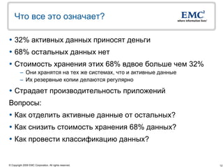 Что все это означает?

 32% активных данных приносят деньги
 68% остальных данных нет
 Стоимость хранения этих 68% вдвое больше чем 32%
         – Они хранятся на тех же системах, что и активные данные
         – Их резервные копии делаются регулярно

 Страдает производительность приложений
Вопросы:
 Как отделить активные данные от остальных?
 Как снизить стоимость хранения 68% данных?
 Как провести классификацию данных?


© Copyright 2009 EMC Corporation. All rights reserved.              12
 