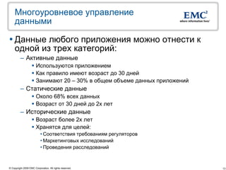 Многоуровневое управление
    данными

 Данные любого приложения можно отнести к
  одной из трех категорий:
         – Активные данные
                    Используются приложением
                    Как правило имеют возраст до 30 дней
                    Занимают 20 – 30% в общем объеме данных приложений
         – Статические данные
                    Около 68% всех данных
                    Возраст от 30 дней до 2х лет
         – Исторические данные
                    Возраст более 2х лет
                    Хранятся для целей:
                           • Соответствия требованиям регуляторов
                           • Маркетинговых исследований
                           • Проведения расследований



© Copyright 2009 EMC Corporation. All rights reserved.                    13
 