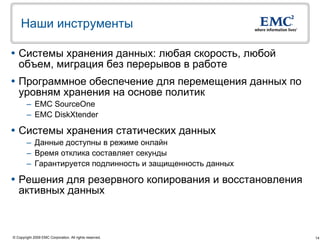 Наши инструменты

 Системы хранения данных: любая скорость, любой
  объем, миграция без перерывов в работе
 Программное обеспечение для перемещения данных по
  уровням хранения на основе политик
        – EMС SourceOne
        – EMC DiskXtender

 Системы хранения статических данных
        – Данные доступны в режиме онлайн
        – Время отклика составляет секунды
        – Гарантируется подлинность и защищенность данных

 Решения для резервного копирования и восстановления
  активных данных



© Copyright 2009 EMC Corporation. All rights reserved.      14
 