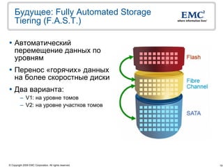 Будущее: Fully Automated Storage
    Tiering (F.A.S.T.)

 Автоматический
  перемещение данных по
  уровням
 Перенос «горячих» данных
  на более скоростные диски
 Два варианта:
         – V1: на уровне томов
         – V2: на уровне участков томов




© Copyright 2009 EMC Corporation. All rights reserved.   19
 