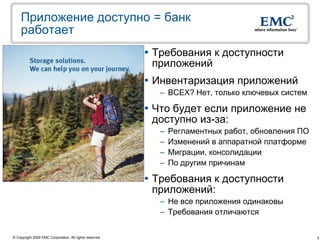 Приложение доступно = банк
    работает
                                                          Требования к доступности
                                                           приложений
                                                          Инвентаризация приложений
                                                           – ВСЕХ? Нет, только ключевых систем

                                                          Что будет если приложение не
                                                           доступно из-за:
                                                           –   Регламентных работ, обновления ПО
                                                           –   Изменений в аппаратной платформе
                                                           –   Миграции, консолидации
                                                           –   По другим причинам

                                                          Требования к доступности
                                                           приложений:
                                                           – Не все приложения одинаковы
                                                           – Требования отличаются


© Copyright 2009 EMC Corporation. All rights reserved.                                             5
 