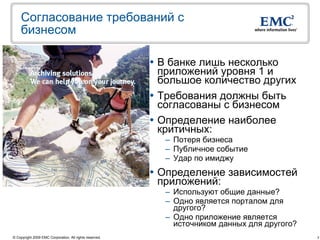 Согласование требований с
    бизнесом

                                                          В банке лишь несколько
                                                           приложений уровня 1 и
                                                           большое количество других
                                                          Требования должны быть
                                                           согласованы с бизнесом
                                                          Определение наиболее
                                                           критичных:
                                                           – Потеря бизнеса
                                                           – Публичное событие
                                                           – Удар по имиджу
                                                          Определение зависимостей
                                                           приложений:
                                                           – Используют общие данные?
                                                           – Одно является порталом для
                                                             другого?
                                                           – Одно приложение является
                                                             источником данных для другого?
© Copyright 2009 EMC Corporation. All rights reserved.                                        7
 