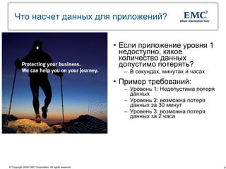 Что насчет данных для приложений?


                                                          Если приложение уровня 1
                                                           недоступно, какое
                                                           количество данных
                                                           допустимо потерять?
                                                           – В секундах, минутах и часах
                                                          Пример требований:
                                                           – Уровень 1: Недопустима потеря
                                                             данных
                                                           – Уровень 2: возможна потеря
                                                             данных за 30 минут
                                                           – Уровень 3: возможна потеря
                                                             данных за 2 часа




© Copyright 2009 EMC Corporation. All rights reserved.                                       8
 