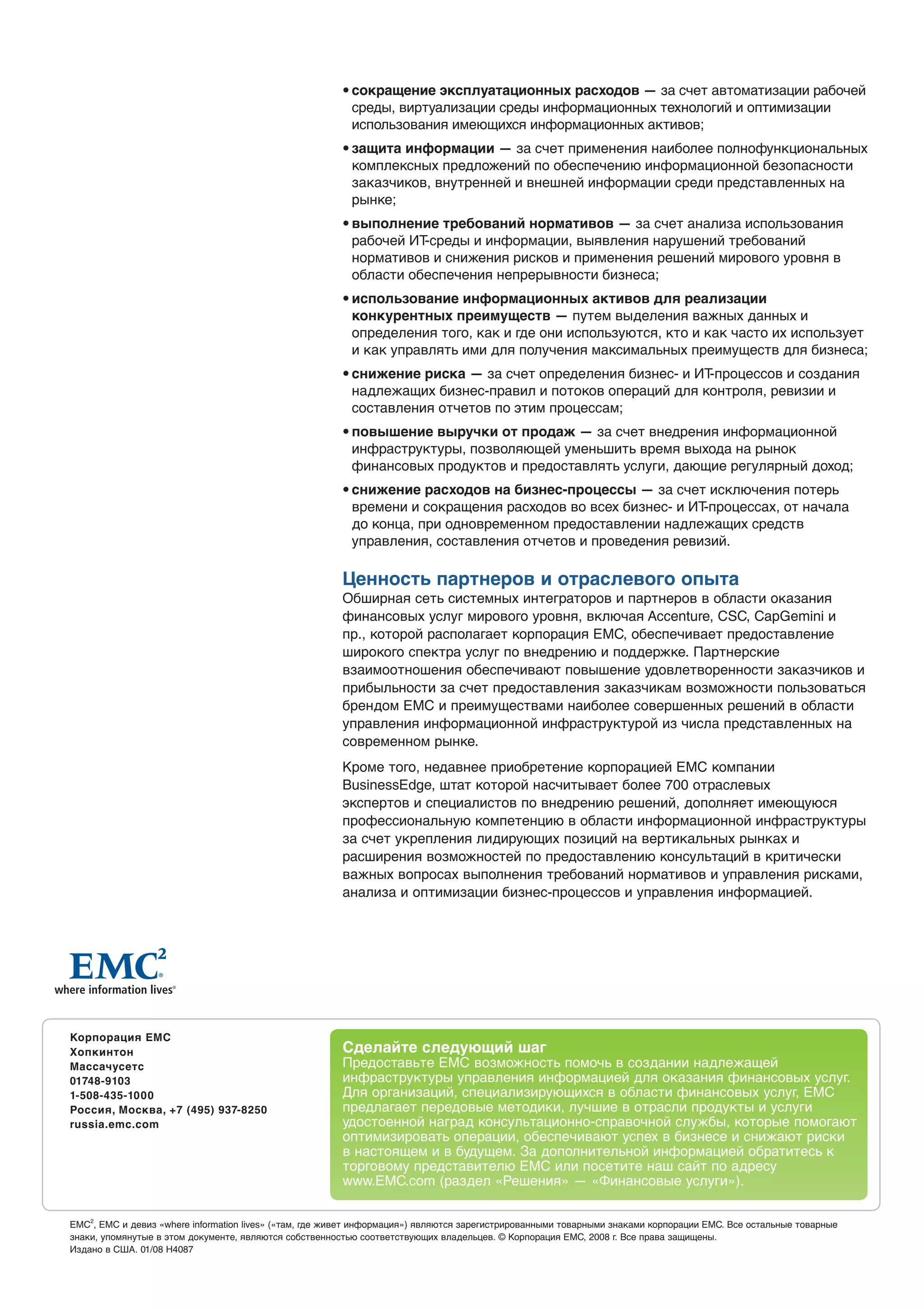 • сокращение эксплуатационных расходов — за счет автоматизации рабочей
                                                          среды, виртуализации среды информационных технологий и оптимизации
                                                          использования имеющихся информационных активов;
                                                        • защита информации — за счет применения наиболее полнофункциональных
                                                          комплексных предложений по обеспечению информационной безопасности
                                                          заказчиков, внутренней и внешней информации среди представленных на
                                                          рынке;
                                                        • выполнение требований нормативов — за счет анализа использования
                                                          рабочей ИТ-среды и информации, выявления нарушений требований
                                                          нормативов и снижения рисков и применения решений мирового уровня в
                                                          области обеспечения непрерывности бизнеса;
                                                        • использование информационных активов для реализации
                                                          конкурентных преимуществ — путем выделения важных данных и
                                                          определения того, как и где они используются, кто и как часто их использует
                                                          и как управлять ими для получения максимальных преимуществ для бизнеса;
                                                        • снижение риска — за счет определения бизнес- и ИТ-процессов и создания
                                                          надлежащих бизнес-правил и потоков операций для контроля, ревизии и
                                                          составления отчетов по этим процессам;
                                                        • повышение выручки от продаж — за счет внедрения информационной
                                                          инфраструктуры, позволяющей уменьшить время выхода на рынок
                                                          финансовых продуктов и предоставлять услуги, дающие регулярный доход;
                                                        • снижение расходов на бизнес-процессы — за счет исключения потерь
                                                          времени и сокращения расходов во всех бизнес- и ИТ-процессах, от начала
                                                          до конца, при одновременном предоставлении надлежащих средств
                                                          управления, составления отчетов и проведения ревизий.

                                                        Ценность партнеров и отраслевого опыта
                                                        Обширная сеть системных интеграторов и партнеров в области оказания
                                                        финансовых услуг мирового уровня, включая Accenture, CSC, CapGemini и
                                                        пр., которой располагает корпорация EMC, обеспечивает предоставление
                                                        широкого спектра услуг по внедрению и поддержке. Партнерские
                                                        взаимоотношения обеспечивают повышение удовлетворенности заказчиков и
                                                        прибыльности за счет предоставления заказчикам возможности пользоваться
                                                        брендом EMC и преимуществами наиболее совершенных решений в области
                                                        управления информационной инфраструктурой из числа представленных на
                                                        современном рынке.
                                                        Кроме того, недавнее приобретение корпорацией EMC компании
                                                        BusinessEdge, штат которой насчитывает более 700 отраслевых
                                                        экспертов и специалистов по внедрению решений, дополняет имеющуюся
                                                        профессиональную компетенцию в области информационной инфраструктуры
                                                        за счет укрепления лидирующих позиций на вертикальных рынках и
                                                        расширения возможностей по предоставлению консультаций в критически
                                                        важных вопросах выполнения требований нормативов и управления рисками,
                                                        анализа и оптимизации бизнес-процессов и управления информацией.




Корпорация EMC
Хопкинтон                                               Сделайте следующий шаг
Массачусетс                                             Предоставьте EMC возможность помочь в создании надлежащей
01748-9103                                              инфраструктуры управления информацией для оказания финансовых услуг.
1-508-435-1000                                          Для организаций, специализирующихся в области финансовых услуг, EMC
Россия, Москва, +7 (495) 937-8250                       предлагает передовые методики, лучшие в отрасли продукты и услуги
russia.emc.com                                          удостоенной наград консультационно-справочной службы, которые помогают
                                                        оптимизировать операции, обеспечивают успех в бизнесе и снижают риски
                                                        в настоящем и в будущем. За дополнительной информацией обратитесь к
                                                        торговому представителю EMC или посетите наш сайт по адресу
                                                        www.EMC.com (раздел «Решения» — «Финансовые услуги»).


EMC2, EMC и девиз «where information lives» («там, где живет информация») являются зарегистрированными товарными знаками корпорации EMC. Все остальные товарные
знаки, упомянутые в этом документе, являются собственностью соответствующих владельцев. © Корпорация EMC, 2008 г. Все права защищены.
Издано в США. 01/08 H4087
 