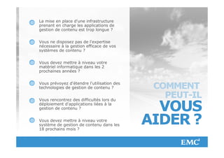 La mise en place d'une infrastructure
             prenant en charge les applications de
             gestion de contenu est trop longue ?


             Vous ne disposez pas de l'expertise
             nécessaire à la gestion efficace de vos
             systèmes de contenu ?


             Vous devez mettre à niveau votre
             matériel informatique dans les 2
             prochaines années ?


             Vous prévoyez d'étendre l'utilisation des
             technologies de gestion de contenu ?


             Vous rencontrez des difficultés lors du
             déploiement d'applications liées à la
             gestion de contenu ?


             Vous devez mettre à niveau votre
             système de gestion de contenu dans les
             18 prochains mois ?



© Copyright 2012 EMC Corporation. All rights reserved.   26
 