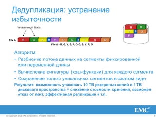 Дедупликация: устранение
      избыточности



        Алгоритм:
        • Разбиение потока данных на сегменты фиксированной
          или переменной длины
        • Вычисление сигнатуры (хэш-функции) для каждого сегмента
        • Сохранение только уникальных сегментов в сжатом виде
        Результат: возможность упаковать 10 TB резервных копий в 1 TB
          дискового пространства = снижение стоимости хранения, возможен
          отказ от лент, эффективная репликация и т.п.




© Copyright 2012 EMC Corporation. All rights reserved.                     8
 