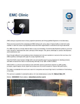 EMC Clinic
EMC testing is expensive due to heavy capital investments and hiring qualified Engineers in the laboratory.
There are two scenarios the companies do EMC testing such as by using in-house facility or external 3 party
facilities. In both the cases only big MNCs and Government organizations could afford such big investments.
For SME they have to choose external labs to carry out the testing. Conventionally Engineers prefer to go do the
test in the lab to understand the short comings of their designs. This poses challenges on product development
and maintenance cost.
Even though software’s, precompliance check development tools are available to overcome this cost issue, the
EMC expertise, techniques still a gap for young engineers to tap.
Here TUV SUD comes handy to bridge both cost and expertise gap for young engineers to develop products
with EMC enrooted from idea to manufacturing with help of our walk in EMC CLINICS.
EMC CLINIC is a cell full of precompliance tools with EMC expert to guide these engineers on EMC guiding
principles, signal integrity checks, signal level analysis and circuit level solutions to improve EMI performance.
This helps considerable time and cost to save for companies and ensure high level of confidence of final testing
in the Labs.
This service is available in selected locations, for more details please contact Mr. Mahesh Babu KR
Mobile: 9900064665 Email address: maheshbabu.kr@tuv-sud.in
 