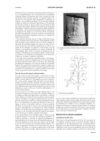 Anestesia

ANESTESIA RAQUÍDEA

flexiona la cabeza. Se facilita el posicionamiento del paciente y su mantenimiento con la presencia de un ayudante
colocado delante del paciente que evita el riesgo de caída
accidental. Esta posición permite un ángulo óptimo de
abertura de los espacios intervertebrales y mantiene las
caderas y los hombros paralelos. Es la posición habitual
cuando se utiliza una solución hiperbárica y es la posición
de elección cuando se desea realizar una anestesia en silla
de montar. En cambio, debido a un aumento de la presión
hidrostática, también aumenta el riesgo de salida del LCR si
se mantiene esta posición demasiado tiempo. Además, la
acumulación de sangre en la red venosa de las extremidades inferiores disminuye el retorno venoso, lo cual potencia
los efectos del bloqueo simpático y favorece en ocasiones la
hipotensión arterial.
— En posición decúbito lateral, se elige el lado del cuerpo
según el objetivo de la intervención y la densidad de la solución anestésica. Esta posición evita, en cierta medida, la
aparición de molestias vagales, las cuales son más frecuentes si el paciente está sentado. El paciente se coloca, con
ayuda de un asistente, en posición «acurrucada», con las
caderas y los hombros paralelos y la cabeza inclinada. El
anestesiólogo debe tener en cuenta la inclinación de la
columna vertebral que varía según la anchura respectiva de
las caderas y los hombros. La inclinación es en dirección
cefálica en la mujer y caudal en el hombre.
— Se utiliza poco la posición decúbito prono, o de Lepage.
El paciente se coloca en decúbito prono encima de la mesa
de operaciones la cual se abre, y se le pone una almohadilla debajo del abdomen con el fin de anular la concavidad
lumbar. Se recomienda esta posición cuando se utiliza una
solución hipobárica para intervenciones importantes sobre
el perineo o la región sacra, y cuando se desea no tener que
mover al paciente entre la anestesia y la cirugía.

36-324-A-10

6 Anestesia raquídea, abordaje mediano del espacio intervertebral
L3-L4.

Vías de acceso del espacio subaracnoideo
Se suele realizar la punción lumbar a nivel L3-L4 o L4-L5,
aunque en caso de fracaso puede realizarse el acceso a nivel
L5-S1, o vía de Taylor [68]. Es posible un acceso a nivel L1L2, o más arriba, aunque debe efectuarse con prudencia
debido al riesgo de lesión medular. No todos los autores
recomiendan la elevación previa de un habón cutáneo y de
una infiltración del espacio interespinoso con un AL. Está
indicada en casos en los que se prevén dificultades en el
acceso subaracnoideo.
El acceso por la vía media es el más habitual (fig. 6). Se
introduce la aguja a ras de la base de la apófisis espinosa y
se empuja en dirección ligeramente ascendente y estrictamente media con el fin de evitar los plexos venosos epidurales. Si el calibre de la aguja es suficientemente grueso se
percibe claramente cuando se atraviesa el ligamento amarillo y/o la duramadre. El reflujo de LCR por la base de la
aguja, al retirar el mandril, indica la correcta posición
del bisel. La vía media se asocia a un cierto porcentaje de
fracasos, especialmente en el paciente de edad avanzada,
debido a la calcificación de los ligamentos supra e interespinosos y/o de una mala abertura del espacio interespinoso producida por la rigidez raquídea aumentada.
La vía paramediana o lateromediana (fig. 7) reduce mucho
la tasa de fracaso [62] en caso de anomalías raquídeas. Se
realiza la punción a nivel de un espacio interespinoso, a
aproximadamente 1 cm por fuera de la apófisis espinosa. Se
orienta la aguja hacia el eje mayor del raquis, con un ángulo de 45º. Se atraviesan los músculos paravertebrales, cruzando el ligamento amarillo en la línea media. En caso de
contacto con hueso, se orienta la aguja hacia arriba hasta
dar con el ligamento amarillo. Algunos prefieren este acce-

7 Vías media y paramediana.

so [62] ya que es más cómodo para el paciente de edad avanzada, aunque conlleva mayor riesgo de punción de las venas
epidurales. Además, para Hatfalvi, la vía paramediana reduce
la incidencia de cefaleas tras la anestesia raquídea [41].
Después de alcanzar el espacio subaracnoideo, se acopla la
jeringa que contiene la solución anestésica y, tras una prueba de aspiración, se inyecta lentamente el líquido, sin bombeo, y se retira el instrumental.

Elección de la solución anestésica
Anestésicos locales (AL)
Dado que la farmacología general de los AL es materia de
un capítulo completo, sólo se tratarán aquellos aspectos
particulares de la administración por vía subaracnoidea.
Mediante este modo de administración, los AL actúan principalmente sobre las raíces raquídeas y las estructuras de la
superficie de la médula espinal, a nivel de las cuales produpágina 9

 