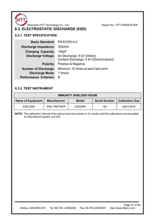 Shenzhen HTT Technology Co., Ltd. Report No.: HTT160406161ER
Page 27 of 50
Hotline: 400-6655-351 Tel: 86-755- 23595200 Fax: 86-755-23595201 http://www.httprc.com
8.3. ELECTROSTATIC DISCHARGE (ESD)
8.3.1. TEST SPECIFICATION
Basic Standard: EN 61000-4-2
Discharge Impedance: 330ohm
Charging Capacity: 150pF
Discharge Voltage: Air Discharge: 8 kV (Direct)
Contact Discharge: 4 kV (Direct/Indirect)
Polarity: Positive & Negative
Number of Discharge: Minimum 10 times at each test point
Discharge Mode: 1 time/s
Performance Criterion: B
8.3.2. TEST INSTRUMENT
IMMUNITY SHIELDED ROOM
Name of Equipment Manufacturer Model Serial Number Calibration Due
ESD 2000 EMC PARTNER ESD2000 182 06/21/2016
NOTE: The calibration interval of the above test instruments is 12 months and the calibrations are traceable
to international system unit (SI).
 