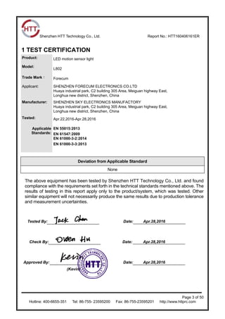 Shenzhen HTT Technology Co., Ltd. Report No.: HTT160406161ER
Page 3 of 50
Hotline: 400-6655-351 Tel: 86-755- 23595200 Fax: 86-755-23595201 http://www.httprc.com
1 TEST CERTIFICATION
Product: LED motion sensor light
Model:
L802
Trade Mark： Forecum
Applicant: SHENZHEN FORECUM ELECTRONICS CO.LTD
Huaya industrial park, C2 building 305 Area, Meiguan highway East,
Longhua new district, Shenzhen, China
Manufacturer: SHENZHEN SKY ELECTRONICS MANUFACTORY
Huaya industrial park, C2 building 305 Area, Meiguan highway East,
Longhua new district, Shenzhen, China
Tested: Apr.22,2016-Apr.28,2016
Applicable
Standards:
EN 55015:2013
EN 61547:2009
EN 61000-3-2:2014
EN 61000-3-3:2013
Deviation from Applicable Standard
None
The above equipment has been tested by Shenzhen HTT Technology Co., Ltd. and found
compliance with the requirements set forth in the technical standards mentioned above. The
results of testing in this report apply only to the product/system, which was tested. Other
similar equipment will not necessarily produce the same results due to production tolerance
and measurement uncertainties.
Tested By: Date: Apr.28,2016
Check By: Date: Apr.28,2016
Approved By: Date: Apr.28,2016
(Kevin)
 