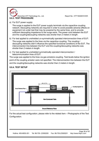 Shenzhen HTT Technology Co., Ltd. Report No.: HTT160406161ER
Page 38 of 50
Hotline: 400-6655-351 Tel: 86-755- 23595200 Fax: 86-755-23595201 http://www.httprc.com
8.6.3. TEST PROCEDURE
a) For EUT power supply:
The surge is applied to the EUT power supply terminals via the capacitive coupling
network. Decoupling networks are required in order to avoid possible adverse effects on
equipment not under test that may be powered by the same lines, and to provide
sufficient decoupling impedance to the surge wave. The power cord between the EUT
and the coupling/decoupling networks was shorter than 2 meters in length.
b) For test applied to unshielded un-symmetrically operated interconnection lines of EUT:
The surge was applied to the lines via the capacitive coupling. The coupling /
decoupling networks didn’t influence the specified functional conditions of the EUT. The
interconnection line between the EUT and the coupling/decoupling networks was
shorter than 2 meters in length.
c) For test applied to unshielded symmetrically operated interconnection /
telecommunication lines of EUT:
The surge was applied to the lines via gas arrestors coupling. Test levels below the ignition
point of the coupling arrestor were not specified. The interconnection line between the EUT
and the coupling/decoupling networks was shorter than 2 meters in length.
8.6.4. TEST SETUP
For the actual test configuration, please refer to the related item – Photographs of the Test
Configuration.
 