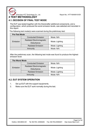 Shenzhen HTT Technology Co., Ltd. Report No.: HTT160406161ER
Page 6 of 50
Hotline: 400-6655-351 Tel: 86-755- 23595200 Fax: 86-755-23595201 http://www.httprc.com
4 TEST METHODOLOGY
4.1. DECISION OF FINAL TEST MODE
The EUT was tested together with the thereinafter additional components, and a
configuration, which produced the worst emission levels, was selected and recorded in
this report.
The following test mode(s) were scanned during the preliminary test:
Pre-Test Mode
Emission
Conducted Emission Mode: N/A
Radiated Electromagnetic
Disturbance
Mode: Lighting
Radiated Emission Mode: Lighting
Immunity Mode: N/A
After the preliminary scan, the following test mode was found to produce the highest
emission level.
The Worst Mode
Emission
Conducted Emission Mode: N/A
Radiated Electromagnetic
Disturbance
Mode: Lighting
Radiated Emission Mode: Lighting
Immunity Mode: N/A
4.2. EUT SYSTEM OPERATION
1. Set up EUT with the support equipments.
2. Make sure the EUT work normally during the test.
 