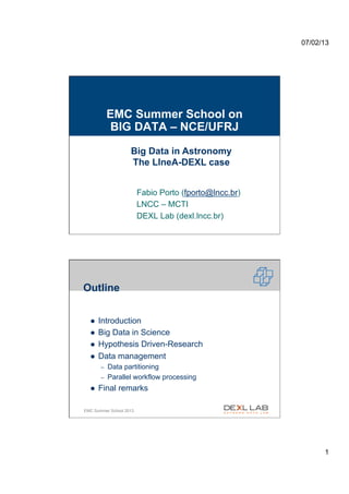 07/02/13




                 EMC Summer School on
                 BIG DATA – NCE/UFRJ

                        Big Data in Astronomy
                        The LIneA-DEXL case


                             Fabio Porto (fporto@lncc.br)
                             LNCC – MCTI
                             DEXL Lab (dexl.lncc.br)




    Outline


      l    Introduction
      l    Big Data in Science
      l    Hypothesis Driven-Research
      l    Data management
            –    Data partitioning
            –    Parallel workflow processing
      l    Final remarks

2   EMC Summer School 2013




                                                                  1
 