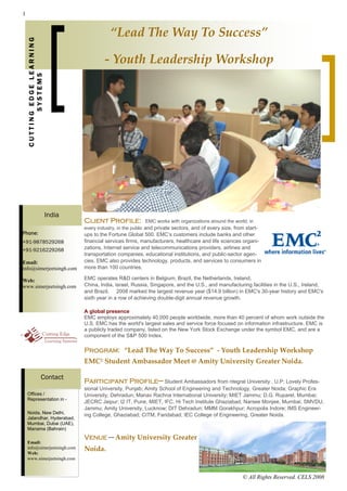 1


    CUTTING EDGE LEARNING                       “Lead The Way To Success”   

                                             ‐ Youth Leadership Workshop 
           SYSTEMS




                            India
                                    Client Profile:                EMC works with organizations around the world, in
                                    every industry, in the public and private sectors, and of every size, from start-
Phone:                              ups to the Fortune Global 500. EMC’s customers include banks and other
+91-9878529268                      financial services firms, manufacturers, healthcare and life sciences organi-
+91-9216229268                      zations, Internet service and telecommunications providers, airlines and
                                    transportation companies, educational institutions, and public-sector agen-
Email:                              cies. EMC also provides technology, products, and services to consumers in
info@simerjeetsingh.com             more than 100 countries.

Web:                                EMC operates R&D centers in Belgium, Brazil, the Netherlands, Ireland,
www.simerjeetsingh.com              China, India, Israel, Russia, Singapore, and the U.S., and manufacturing facilities in the U.S., Ireland,
                                    and Brazil. 2008 marked the largest revenue year ($14.9 billion) in EMC's 30-year history and EMC's
                                    sixth year in a row of achieving double-digit annual revenue growth.

                                    A global presence
                                    EMC employs approximately 40,000 people worldwide, more than 40 percent of whom work outside the
                                    U.S. EMC has the world's largest sales and service force focused on information infrastructure. EMC is
                                    a publicly traded company, listed on the New York Stock Exchange under the symbol EMC, and are a
                                    component of the S&P 500 Index.

                                    Program: “Lead The Way To Success”  ‐ Youth Leadership Workshop 
                                    EMC2  Student Ambassador Meet @ Amity University Greater Noida.  

                     Contact
                                    Participant Profile— Student Ambassadors from ntegral University , U.P; Lovely Profes-
                                    sional University, Punjab; Amity School of Engineering and Technology, Greater Noida; Graphic Era
    Offices /                       University, Dehradun; Manav Rachna International University; MIET Jammu; D.G. Ruparel, Mumbai;
    Representation in -
                                    JECRC Jaipur; I2 IT, Pune, MIET, IFC, Hi Tech Institute Ghaziabad; Narsee Monjee, Mumbai; SMVDU,
                                    Jammu; Amity University, Lucknow; DIT Dehradun; MMM Gorakhpur; Acropolis Indore; IMS Engineer-
    Noida, New Delhi,
                                    ing College, Ghaziabad; CITM, Faridabad; IEC College of Engineering, Greater Noida.  
    Jalandhar, Hyderabad,
    Mumbai, Dubai (UAE),
    Manama (Bahrain)                 
                                    Venue—Amity University Greater 
    Email:
    info@simerjeetsingh.com         Noida.  
    Web:
    www.simerjeetsingh.com



                                                                                                              © All Rights Reserved. CELS 2008
 