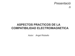 Presentació
n
ASPECTOS PRACTICOS DE LA
COMPATIBILIDAD ELECTROMAGNETICA
Autor: Angel Riobello
 