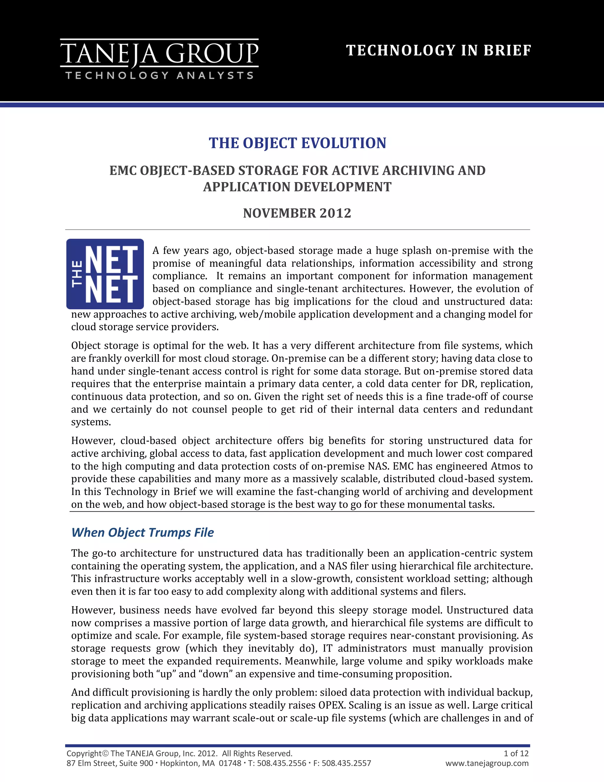 TECHNOLOGY IN BRIEF




                                      THE OBJECT EVOLUTION
           EMC OBJECT-BASED STORAGE FOR ACTIVE ARCHIVING AND
                       APPLICATION DEVELOPMENT
                                               NOVEMBER 2012

                  A few years ago, object-based storage made a huge splash on-premise with the
                  promise of meaningful data relationships, information accessibility and strong
                  compliance. It remains an important component for information management
                  based on compliance and single-tenant architectures. However, the evolution of
                  object-based storage has big implications for the cloud and unstructured data:
 new approaches to active archiving, web/mobile application development and a changing model for
 cloud storage service providers.
 Object storage is optimal for the web. It has a very different architecture from file systems, which
 are frankly overkill for most cloud storage. On-premise can be a different story; having data close to
 hand under single-tenant access control is right for some data storage. But on-premise stored data
 requires that the enterprise maintain a primary data center, a cold data center for DR, replication,
 continuous data protection, and so on. Given the right set of needs this is a fine trade-off of course
 and we certainly do not counsel people to get rid of their internal data centers and redundant
 systems.
 However, cloud-based object architecture offers big benefits for storing unstructured data for
 active archiving, global access to data, fast application development and much lower cost compared
 to the high computing and data protection costs of on-premise NAS. EMC has engineered Atmos to
 provide these capabilities and many more as a massively scalable, distributed cloud-based system.
 In this Technology in Brief we will examine the fast-changing world of archiving and development
 on the web, and how object-based storage is the best way to go for these monumental tasks.

 When Object Trumps File
 The go-to architecture for unstructured data has traditionally been an application-centric system
 containing the operating system, the application, and a NAS filer using hierarchical file architecture.
 This infrastructure works acceptably well in a slow-growth, consistent workload setting; although
 even then it is far too easy to add complexity along with additional systems and filers.
 However, business needs have evolved far beyond this sleepy storage model. Unstructured data
 now comprises a massive portion of large data growth, and hierarchical file systems are difficult to
 optimize and scale. For example, file system-based storage requires near-constant provisioning. As
 storage requests grow (which they inevitably do), IT administrators must manually provision
 storage to meet the expanded requirements. Meanwhile, large volume and spiky workloads make
 provisioning both “up” and “down” an expensive and time-consuming proposition.
 And difficult provisioning is hardly the only problem: siloed data protection with individual backup,
 replication and archiving applications steadily raises OPEX. Scaling is an issue as well. Large critical
 big data applications may warrant scale-out or scale-up file systems (which are challenges in and of


Copyright The TANEJA Group, Inc. 2012. All Rights Reserved.                                      1 of 12
87 Elm Street, Suite 900  Hopkinton, MA 01748  T: 508.435.2556  F: 508.435.2557   www.tanejagroup.com
 
