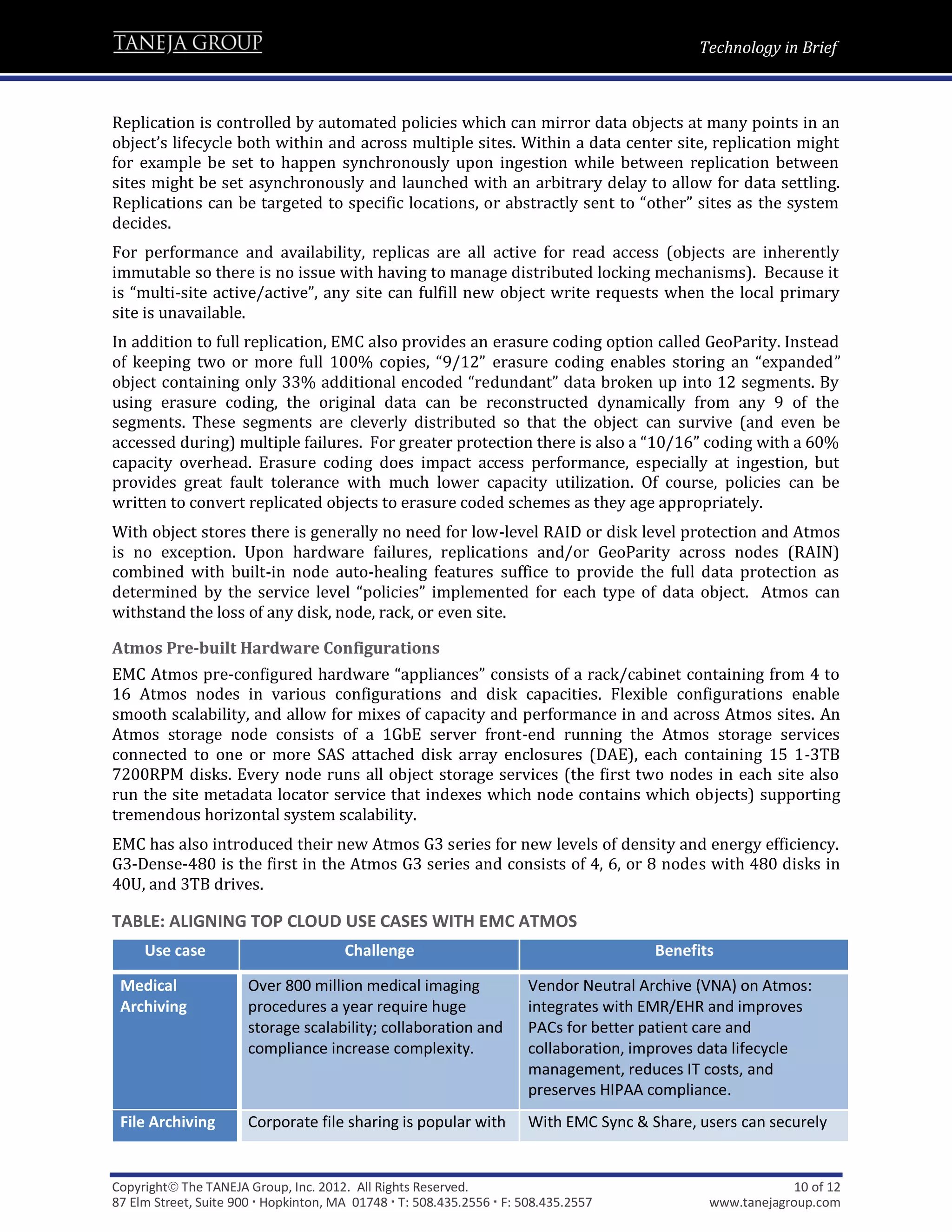 Technology in Brief



Replication is controlled by automated policies which can mirror data objects at many points in an
object’s lifecycle both within and across multiple sites. Within a data center site, replication might
for example be set to happen synchronously upon ingestion while between replication between
sites might be set asynchronously and launched with an arbitrary delay to allow for data settling.
Replications can be targeted to specific locations, or abstractly sent to “other” sites as the system
decides.
For performance and availability, replicas are all active for read access (objects are inherently
immutable so there is no issue with having to manage distributed locking mechanisms). Because it
is “multi-site active/active”, any site can fulfill new object write requests when the local primary
site is unavailable.
In addition to full replication, EMC also provides an erasure coding option called GeoParity. Instead
of keeping two or more full 100% copies, “9/12” erasure coding enables storing an “expanded”
object containing only 33% additional encoded “redundant” data broken up into 12 segments. By
using erasure coding, the original data can be reconstructed dynamically from any 9 of the
segments. These segments are cleverly distributed so that the object can survive (and even be
accessed during) multiple failures. For greater protection there is also a “10/16” coding with a 60%
capacity overhead. Erasure coding does impact access performance, especially at ingestion, but
provides great fault tolerance with much lower capacity utilization. Of course, policies can be
written to convert replicated objects to erasure coded schemes as they age appropriately.
With object stores there is generally no need for low-level RAID or disk level protection and Atmos
is no exception. Upon hardware failures, replications and/or GeoParity across nodes (RAIN)
combined with built-in node auto-healing features suffice to provide the full data protection as
determined by the service level “policies” implemented for each type of data object. Atmos can
withstand the loss of any disk, node, rack, or even site.

Atmos Pre-built Hardware Configurations
EMC Atmos pre-configured hardware “appliances” consists of a rack/cabinet containing from 4 to
16 Atmos nodes in various configurations and disk capacities. Flexible configurations enable
smooth scalability, and allow for mixes of capacity and performance in and across Atmos sites. An
Atmos storage node consists of a 1GbE server front-end running the Atmos storage services
connected to one or more SAS attached disk array enclosures (DAE), each containing 15 1-3TB
7200RPM disks. Every node runs all object storage services (the first two nodes in each site also
run the site metadata locator service that indexes which node contains which objects) supporting
tremendous horizontal system scalability.
EMC has also introduced their new Atmos G3 series for new levels of density and energy efficiency.
G3-Dense-480 is the first in the Atmos G3 series and consists of 4, 6, or 8 nodes with 480 disks in
40U, and 3TB drives.

TABLE: ALIGNING TOP CLOUD USE CASES WITH EMC ATMOS
     Use case                          Challenge                                        Benefits

 Medical               Over 800 million medical imaging                Vendor Neutral Archive (VNA) on Atmos:
 Archiving             procedures a year require huge                  integrates with EMR/EHR and improves
                       storage scalability; collaboration and          PACs for better patient care and
                       compliance increase complexity.                 collaboration, improves data lifecycle
                                                                       management, reduces IT costs, and
                                                                       preserves HIPAA compliance.
 File Archiving        Corporate file sharing is popular with          With EMC Sync & Share, users can securely


Copyright The TANEJA Group, Inc. 2012. All Rights Reserved.                                                10 of 12
87 Elm Street, Suite 900  Hopkinton, MA 01748  T: 508.435.2556  F: 508.435.2557             www.tanejagroup.com
 