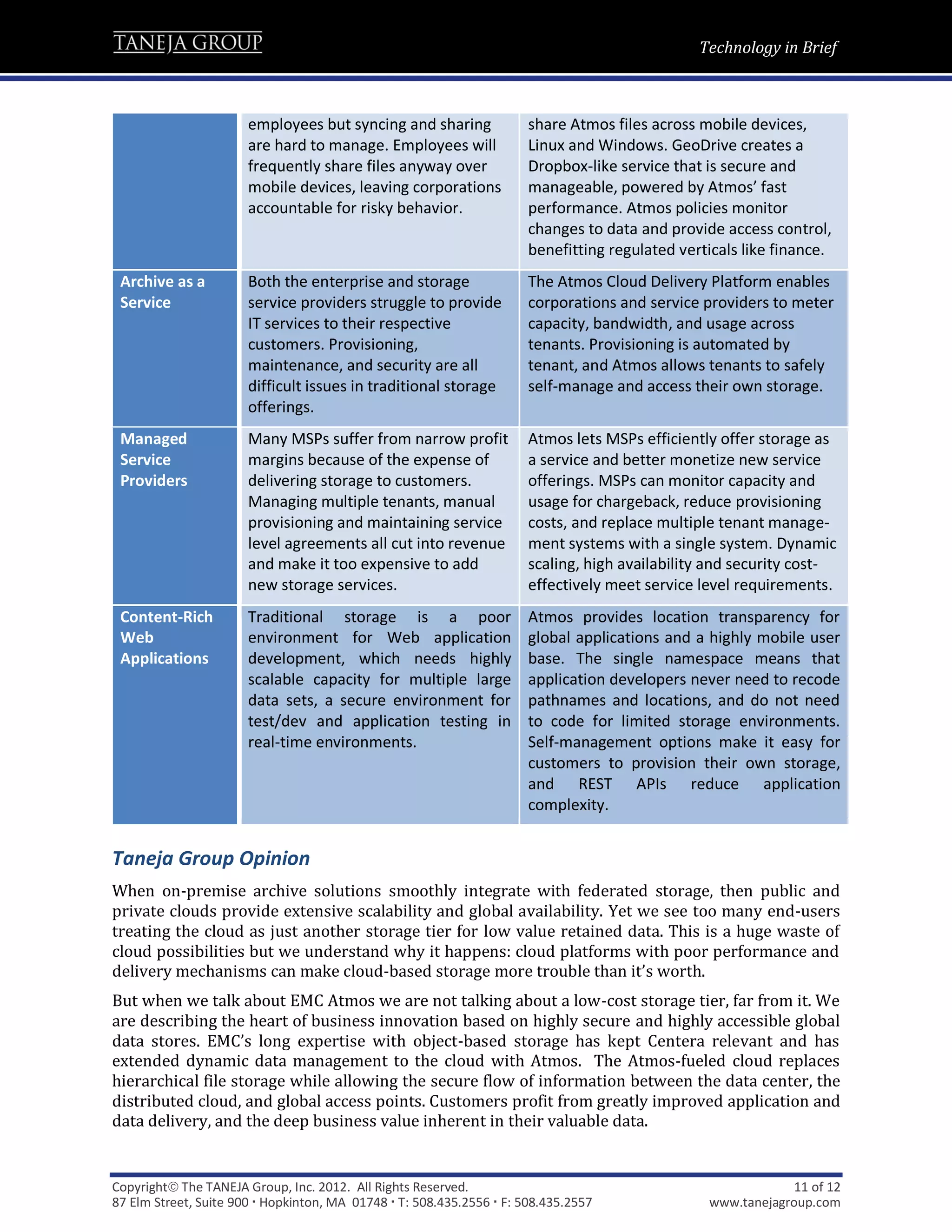 Technology in Brief



                       employees but syncing and sharing               share Atmos files across mobile devices,
                       are hard to manage. Employees will              Linux and Windows. GeoDrive creates a
                       frequently share files anyway over              Dropbox-like service that is secure and
                       mobile devices, leaving corporations            manageable, powered by Atmos’ fast
                       accountable for risky behavior.                 performance. Atmos policies monitor
                                                                       changes to data and provide access control,
                                                                       benefitting regulated verticals like finance.
 Archive as a          Both the enterprise and storage                 The Atmos Cloud Delivery Platform enables
 Service               service providers struggle to provide           corporations and service providers to meter
                       IT services to their respective                 capacity, bandwidth, and usage across
                       customers. Provisioning,                        tenants. Provisioning is automated by
                       maintenance, and security are all               tenant, and Atmos allows tenants to safely
                       difficult issues in traditional storage         self-manage and access their own storage.
                       offerings.
 Managed               Many MSPs suffer from narrow profit             Atmos lets MSPs efficiently offer storage as
 Service               margins because of the expense of               a service and better monetize new service
 Providers             delivering storage to customers.                offerings. MSPs can monitor capacity and
                       Managing multiple tenants, manual               usage for chargeback, reduce provisioning
                       provisioning and maintaining service            costs, and replace multiple tenant manage-
                       level agreements all cut into revenue           ment systems with a single system. Dynamic
                       and make it too expensive to add                scaling, high availability and security cost-
                       new storage services.                           effectively meet service level requirements.
 Content-Rich          Traditional storage is a poor                   Atmos provides location transparency for
 Web                   environment for Web application                 global applications and a highly mobile user
 Applications          development, which needs highly                 base. The single namespace means that
                       scalable capacity for multiple large            application developers never need to recode
                       data sets, a secure environment for             pathnames and locations, and do not need
                       test/dev and application testing in             to code for limited storage environments.
                       real-time environments.                         Self-management options make it easy for
                                                                       customers to provision their own storage,
                                                                       and REST APIs reduce application
                                                                       complexity.


Taneja Group Opinion
When on-premise archive solutions smoothly integrate with federated storage, then public and
private clouds provide extensive scalability and global availability. Yet we see too many end-users
treating the cloud as just another storage tier for low value retained data. This is a huge waste of
cloud possibilities but we understand why it happens: cloud platforms with poor performance and
delivery mechanisms can make cloud-based storage more trouble than it’s worth.
But when we talk about EMC Atmos we are not talking about a low-cost storage tier, far from it. We
are describing the heart of business innovation based on highly secure and highly accessible global
data stores. EMC’s long expertise with object-based storage has kept Centera relevant and has
extended dynamic data management to the cloud with Atmos. The Atmos-fueled cloud replaces
hierarchical file storage while allowing the secure flow of information between the data center, the
distributed cloud, and global access points. Customers profit from greatly improved application and
data delivery, and the deep business value inherent in their valuable data.


Copyright The TANEJA Group, Inc. 2012. All Rights Reserved.                                                  11 of 12
87 Elm Street, Suite 900  Hopkinton, MA 01748  T: 508.435.2556  F: 508.435.2557               www.tanejagroup.com
 