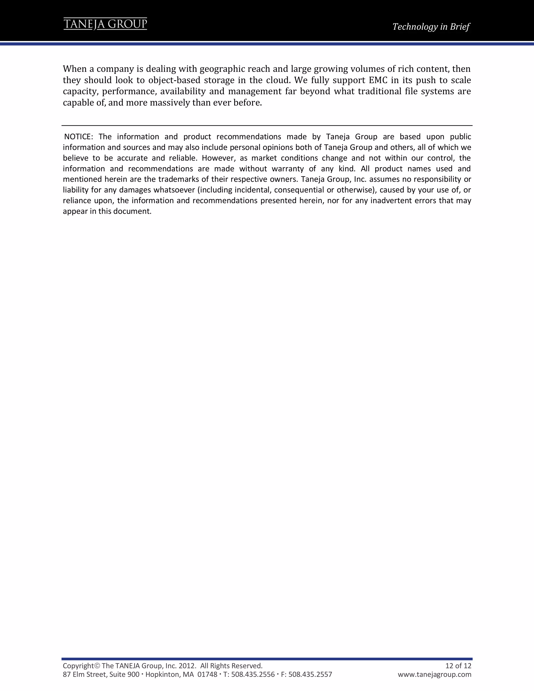 Technology in Brief



When a company is dealing with geographic reach and large growing volumes of rich content, then
they should look to object-based storage in the cloud. We fully support EMC in its push to scale
capacity, performance, availability and management far beyond what traditional file systems are
capable of, and more massively than ever before.


.NOTICE: The information and product recommendations made by Taneja Group are based upon public
information and sources and may also include personal opinions both of Taneja Group and others, all of which we
believe to be accurate and reliable. However, as market conditions change and not within our control, the
information and recommendations are made without warranty of any kind. All product names used and
mentioned herein are the trademarks of their respective owners. Taneja Group, Inc. assumes no responsibility or
liability for any damages whatsoever (including incidental, consequential or otherwise), caused by your use of, or
reliance upon, the information and recommendations presented herein, nor for any inadvertent errors that may
appear in this document.




Copyright The TANEJA Group, Inc. 2012. All Rights Reserved.                                              12 of 12
87 Elm Street, Suite 900  Hopkinton, MA 01748  T: 508.435.2556  F: 508.435.2557           www.tanejagroup.com
 
