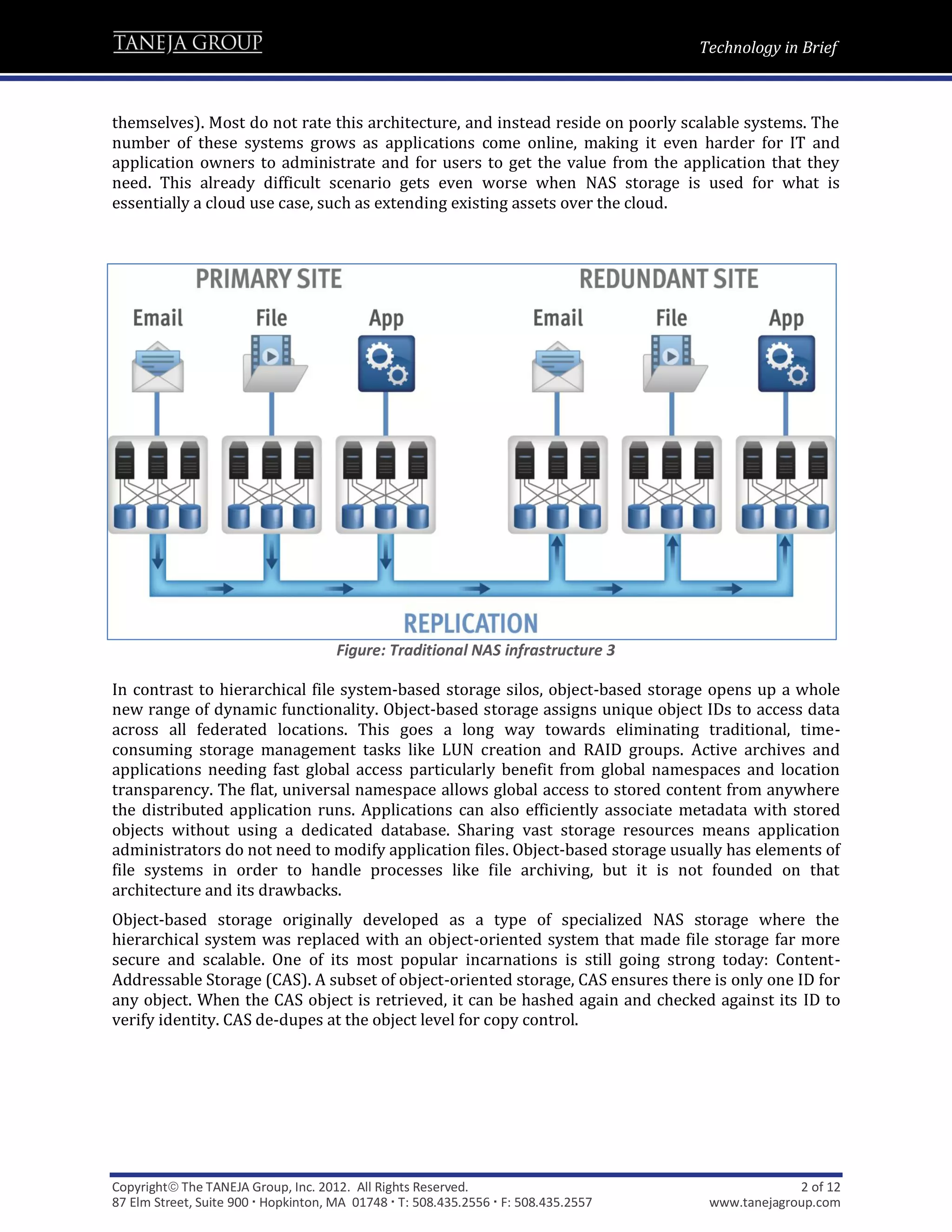 Technology in Brief



themselves). Most do not rate this architecture, and instead reside on poorly scalable systems. The
number of these systems grows as applications come online, making it even harder for IT and
application owners to administrate and for users to get the value from the application that they
need. This already difficult scenario gets even worse when NAS storage is used for what is
essentially a cloud use case, such as extending existing assets over the cloud.




                                      Figure: Traditional NAS infrastructure 3

In contrast to hierarchical file system-based storage silos, object-based storage opens up a whole
new range of dynamic functionality. Object-based storage assigns unique object IDs to access data
across all federated locations. This goes a long way towards eliminating traditional, time-
consuming storage management tasks like LUN creation and RAID groups. Active archives and
applications needing fast global access particularly benefit from global namespaces and location
transparency. The flat, universal namespace allows global access to stored content from anywhere
the distributed application runs. Applications can also efficiently associate metadata with stored
objects without using a dedicated database. Sharing vast storage resources means application
administrators do not need to modify application files. Object-based storage usually has elements of
file systems in order to handle processes like file archiving, but it is not founded on that
architecture and its drawbacks.
Object-based storage originally developed as a type of specialized NAS storage where the
hierarchical system was replaced with an object-oriented system that made file storage far more
secure and scalable. One of its most popular incarnations is still going strong today: Content-
Addressable Storage (CAS). A subset of object-oriented storage, CAS ensures there is only one ID for
any object. When the CAS object is retrieved, it can be hashed again and checked against its ID to
verify identity. CAS de-dupes at the object level for copy control.




Copyright The TANEJA Group, Inc. 2012. All Rights Reserved.                                       2 of 12
87 Elm Street, Suite 900  Hopkinton, MA 01748  T: 508.435.2556  F: 508.435.2557    www.tanejagroup.com
 