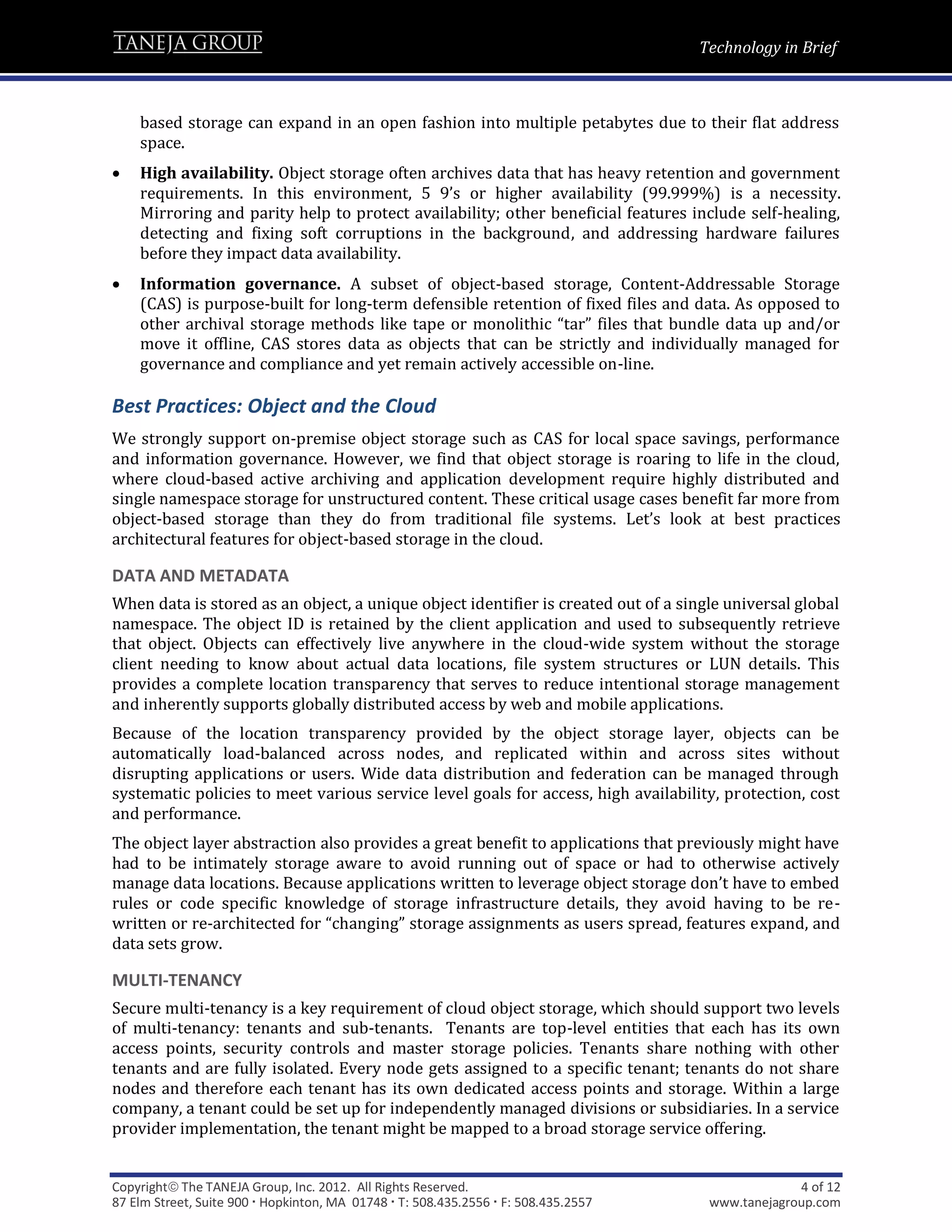 Technology in Brief



    based storage can expand in an open fashion into multiple petabytes due to their flat address
    space.
   High availability. Object storage often archives data that has heavy retention and government
    requirements. In this environment, 5 9’s or higher availability (99.999%) is a necessity.
    Mirroring and parity help to protect availability; other beneficial features include self-healing,
    detecting and fixing soft corruptions in the background, and addressing hardware failures
    before they impact data availability.
   Information governance. A subset of object-based storage, Content-Addressable Storage
    (CAS) is purpose-built for long-term defensible retention of fixed files and data. As opposed to
    other archival storage methods like tape or monolithic “tar” files that bundle data up and/or
    move it offline, CAS stores data as objects that can be strictly and individually managed for
    governance and compliance and yet remain actively accessible on-line.

Best Practices: Object and the Cloud
We strongly support on-premise object storage such as CAS for local space savings, performance
and information governance. However, we find that object storage is roaring to life in the cloud,
where cloud-based active archiving and application development require highly distributed and
single namespace storage for unstructured content. These critical usage cases benefit far more from
object-based storage than they do from traditional file systems. Let’s look at best practices
architectural features for object-based storage in the cloud.

DATA AND METADATA
When data is stored as an object, a unique object identifier is created out of a single universal global
namespace. The object ID is retained by the client application and used to subsequently retrieve
that object. Objects can effectively live anywhere in the cloud-wide system without the storage
client needing to know about actual data locations, file system structures or LUN details. This
provides a complete location transparency that serves to reduce intentional storage management
and inherently supports globally distributed access by web and mobile applications.
Because of the location transparency provided by the object storage layer, objects can be
automatically load-balanced across nodes, and replicated within and across sites without
disrupting applications or users. Wide data distribution and federation can be managed through
systematic policies to meet various service level goals for access, high availability, protection, cost
and performance.
The object layer abstraction also provides a great benefit to applications that previously might have
had to be intimately storage aware to avoid running out of space or had to otherwise actively
manage data locations. Because applications written to leverage object storage don’t have to embed
rules or code specific knowledge of storage infrastructure details, they avoid having to be re-
written or re-architected for “changing” storage assignments as users spread, features expand, and
data sets grow.

MULTI-TENANCY
Secure multi-tenancy is a key requirement of cloud object storage, which should support two levels
of multi-tenancy: tenants and sub-tenants. Tenants are top-level entities that each has its own
access points, security controls and master storage policies. Tenants share nothing with other
tenants and are fully isolated. Every node gets assigned to a specific tenant; tenants do not share
nodes and therefore each tenant has its own dedicated access points and storage. Within a large
company, a tenant could be set up for independently managed divisions or subsidiaries. In a service
provider implementation, the tenant might be mapped to a broad storage service offering.


Copyright The TANEJA Group, Inc. 2012. All Rights Reserved.                                       4 of 12
87 Elm Street, Suite 900  Hopkinton, MA 01748  T: 508.435.2556  F: 508.435.2557    www.tanejagroup.com
 