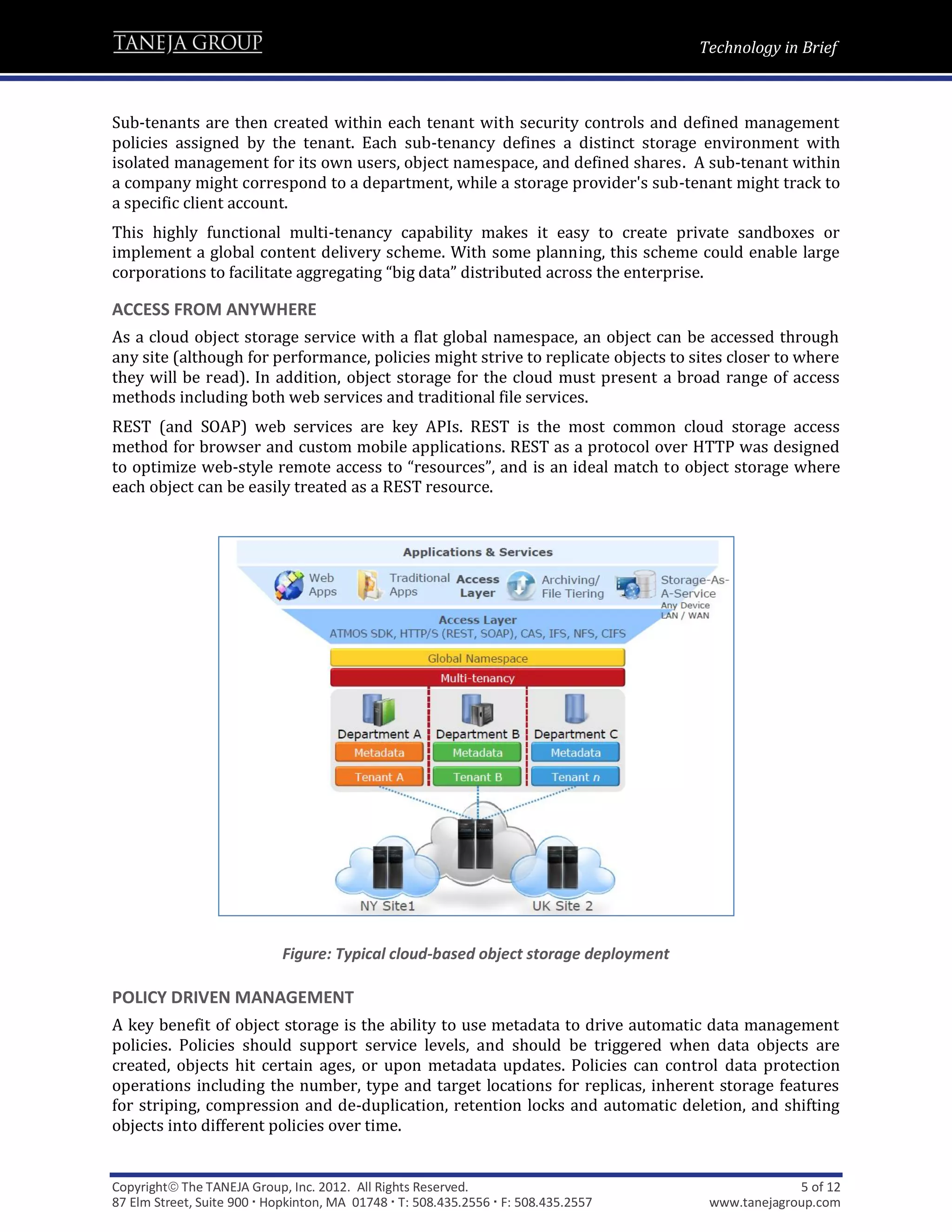 Technology in Brief



Sub-tenants are then created within each tenant with security controls and defined management
policies assigned by the tenant. Each sub-tenancy defines a distinct storage environment with
isolated management for its own users, object namespace, and defined shares. A sub-tenant within
a company might correspond to a department, while a storage provider's sub-tenant might track to
a specific client account.
This highly functional multi-tenancy capability makes it easy to create private sandboxes or
implement a global content delivery scheme. With some planning, this scheme could enable large
corporations to facilitate aggregating “big data” distributed across the enterprise.

ACCESS FROM ANYWHERE
As a cloud object storage service with a flat global namespace, an object can be accessed through
any site (although for performance, policies might strive to replicate objects to sites closer to where
they will be read). In addition, object storage for the cloud must present a broad range of access
methods including both web services and traditional file services.
REST (and SOAP) web services are key APIs. REST is the most common cloud storage access
method for browser and custom mobile applications. REST as a protocol over HTTP was designed
to optimize web-style remote access to “resources”, and is an ideal match to object storage where
each object can be easily treated as a REST resource.




                             Figure: Typical cloud-based object storage deployment

POLICY DRIVEN MANAGEMENT
A key benefit of object storage is the ability to use metadata to drive automatic data management
policies. Policies should support service levels, and should be triggered when data objects are
created, objects hit certain ages, or upon metadata updates. Policies can control data protection
operations including the number, type and target locations for replicas, inherent storage features
for striping, compression and de-duplication, retention locks and automatic deletion, and shifting
objects into different policies over time.


Copyright The TANEJA Group, Inc. 2012. All Rights Reserved.                                       5 of 12
87 Elm Street, Suite 900  Hopkinton, MA 01748  T: 508.435.2556  F: 508.435.2557    www.tanejagroup.com
 
