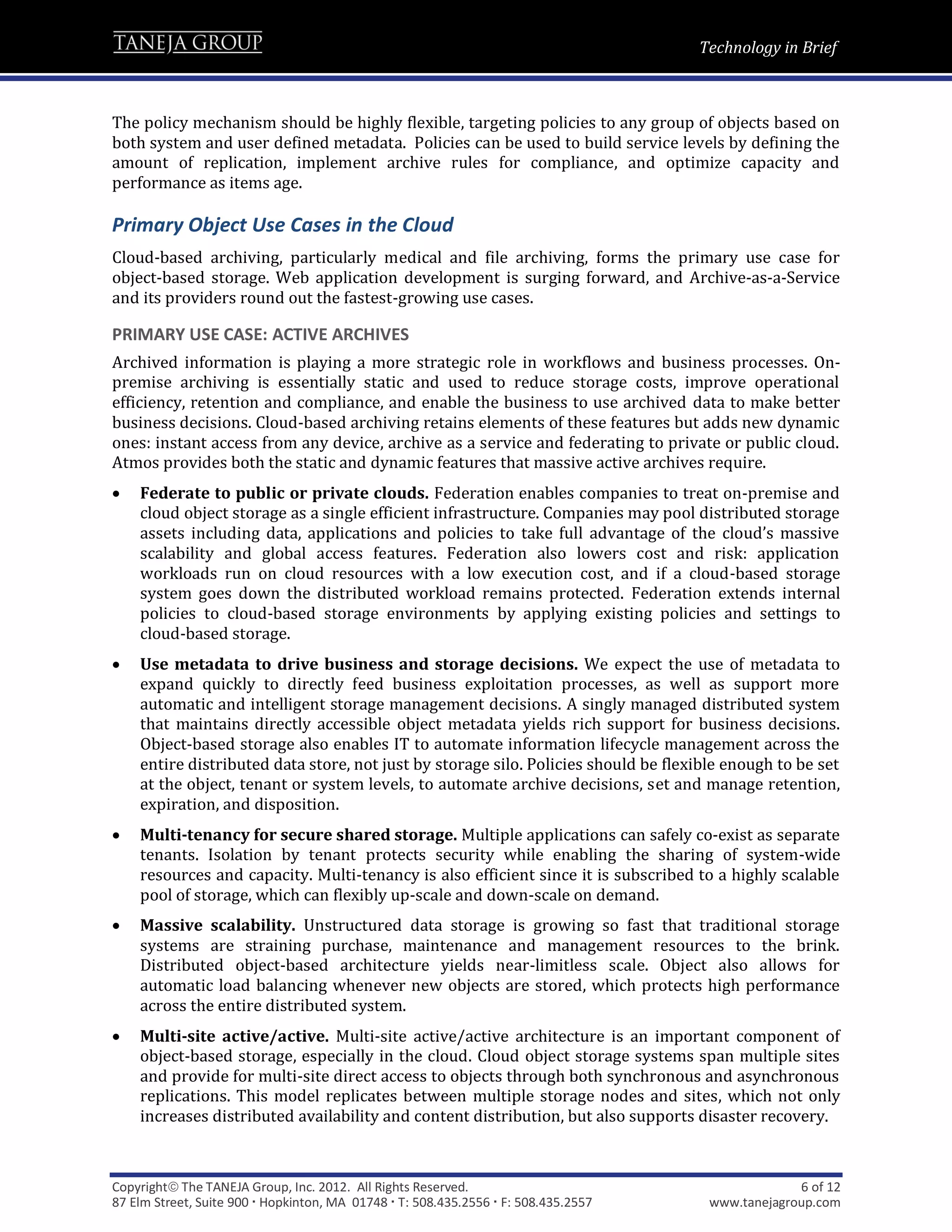Technology in Brief



The policy mechanism should be highly flexible, targeting policies to any group of objects based on
both system and user defined metadata. Policies can be used to build service levels by defining the
amount of replication, implement archive rules for compliance, and optimize capacity and
performance as items age.

Primary Object Use Cases in the Cloud
Cloud-based archiving, particularly medical and file archiving, forms the primary use case for
object-based storage. Web application development is surging forward, and Archive-as-a-Service
and its providers round out the fastest-growing use cases.

PRIMARY USE CASE: ACTIVE ARCHIVES
Archived information is playing a more strategic role in workflows and business processes. On-
premise archiving is essentially static and used to reduce storage costs, improve operational
efficiency, retention and compliance, and enable the business to use archived data to make better
business decisions. Cloud-based archiving retains elements of these features but adds new dynamic
ones: instant access from any device, archive as a service and federating to private or public cloud.
Atmos provides both the static and dynamic features that massive active archives require.
   Federate to public or private clouds. Federation enables companies to treat on-premise and
    cloud object storage as a single efficient infrastructure. Companies may pool distributed storage
    assets including data, applications and policies to take full advantage of the cloud’s massive
    scalability and global access features. Federation also lowers cost and risk: application
    workloads run on cloud resources with a low execution cost, and if a cloud-based storage
    system goes down the distributed workload remains protected. Federation extends internal
    policies to cloud-based storage environments by applying existing policies and settings to
    cloud-based storage.
   Use metadata to drive business and storage decisions. We expect the use of metadata to
    expand quickly to directly feed business exploitation processes, as well as support more
    automatic and intelligent storage management decisions. A singly managed distributed system
    that maintains directly accessible object metadata yields rich support for business decisions.
    Object-based storage also enables IT to automate information lifecycle management across the
    entire distributed data store, not just by storage silo. Policies should be flexible enough to be set
    at the object, tenant or system levels, to automate archive decisions, set and manage retention,
    expiration, and disposition.
   Multi-tenancy for secure shared storage. Multiple applications can safely co-exist as separate
    tenants. Isolation by tenant protects security while enabling the sharing of system-wide
    resources and capacity. Multi-tenancy is also efficient since it is subscribed to a highly scalable
    pool of storage, which can flexibly up-scale and down-scale on demand.
   Massive scalability. Unstructured data storage is growing so fast that traditional storage
    systems are straining purchase, maintenance and management resources to the brink.
    Distributed object-based architecture yields near-limitless scale. Object also allows for
    automatic load balancing whenever new objects are stored, which protects high performance
    across the entire distributed system.
   Multi-site active/active. Multi-site active/active architecture is an important component of
    object-based storage, especially in the cloud. Cloud object storage systems span multiple sites
    and provide for multi-site direct access to objects through both synchronous and asynchronous
    replications. This model replicates between multiple storage nodes and sites, which not only
    increases distributed availability and content distribution, but also supports disaster recovery.



Copyright The TANEJA Group, Inc. 2012. All Rights Reserved.                                       6 of 12
87 Elm Street, Suite 900  Hopkinton, MA 01748  T: 508.435.2556  F: 508.435.2557    www.tanejagroup.com
 