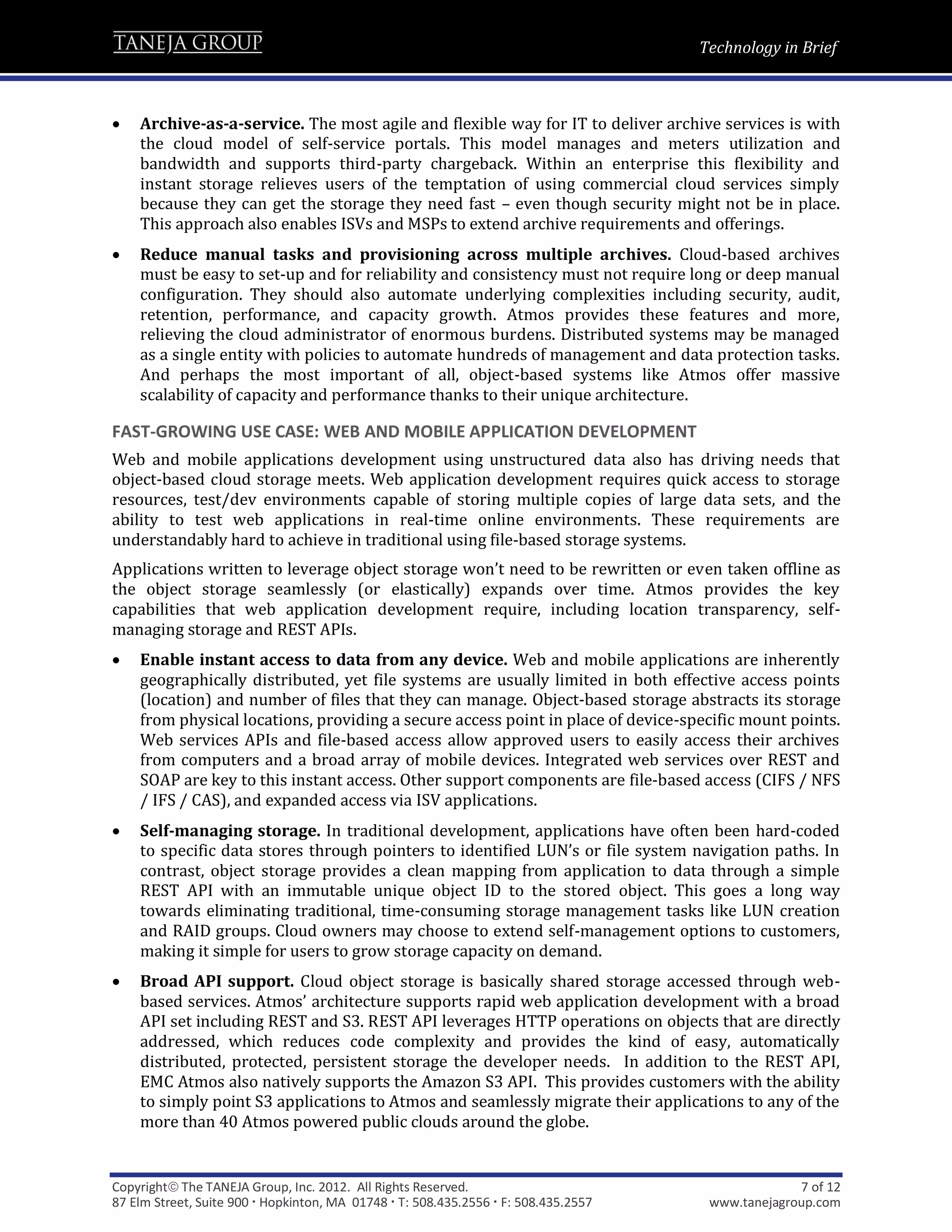 Technology in Brief



   Archive-as-a-service. The most agile and flexible way for IT to deliver archive services is with
    the cloud model of self-service portals. This model manages and meters utilization and
    bandwidth and supports third-party chargeback. Within an enterprise this flexibility and
    instant storage relieves users of the temptation of using commercial cloud services simply
    because they can get the storage they need fast – even though security might not be in place.
    This approach also enables ISVs and MSPs to extend archive requirements and offerings.
   Reduce manual tasks and provisioning across multiple archives. Cloud-based archives
    must be easy to set-up and for reliability and consistency must not require long or deep manual
    configuration. They should also automate underlying complexities including security, audit,
    retention, performance, and capacity growth. Atmos provides these features and more,
    relieving the cloud administrator of enormous burdens. Distributed systems may be managed
    as a single entity with policies to automate hundreds of management and data protection tasks.
    And perhaps the most important of all, object-based systems like Atmos offer massive
    scalability of capacity and performance thanks to their unique architecture.

FAST-GROWING USE CASE: WEB AND MOBILE APPLICATION DEVELOPMENT
Web and mobile applications development using unstructured data also has driving needs that
object-based cloud storage meets. Web application development requires quick access to storage
resources, test/dev environments capable of storing multiple copies of large data sets, and the
ability to test web applications in real-time online environments. These requirements are
understandably hard to achieve in traditional using file-based storage systems.
Applications written to leverage object storage won’t need to be rewritten or even taken offline as
the object storage seamlessly (or elastically) expands over time. Atmos provides the key
capabilities that web application development require, including location transparency, self-
managing storage and REST APIs.
   Enable instant access to data from any device. Web and mobile applications are inherently
    geographically distributed, yet file systems are usually limited in both effective access points
    (location) and number of files that they can manage. Object-based storage abstracts its storage
    from physical locations, providing a secure access point in place of device-specific mount points.
    Web services APIs and file-based access allow approved users to easily access their archives
    from computers and a broad array of mobile devices. Integrated web services over REST and
    SOAP are key to this instant access. Other support components are file-based access (CIFS / NFS
    / IFS / CAS), and expanded access via ISV applications.
   Self-managing storage. In traditional development, applications have often been hard-coded
    to specific data stores through pointers to identified LUN’s or file system navigation paths. In
    contrast, object storage provides a clean mapping from application to data through a simple
    REST API with an immutable unique object ID to the stored object. This goes a long way
    towards eliminating traditional, time-consuming storage management tasks like LUN creation
    and RAID groups. Cloud owners may choose to extend self-management options to customers,
    making it simple for users to grow storage capacity on demand.
   Broad API support. Cloud object storage is basically shared storage accessed through web-
    based services. Atmos’ architecture supports rapid web application development with a broad
    API set including REST and S3. REST API leverages HTTP operations on objects that are directly
    addressed, which reduces code complexity and provides the kind of easy, automatically
    distributed, protected, persistent storage the developer needs. In addition to the REST API,
    EMC Atmos also natively supports the Amazon S3 API. This provides customers with the ability
    to simply point S3 applications to Atmos and seamlessly migrate their applications to any of the
    more than 40 Atmos powered public clouds around the globe.


Copyright The TANEJA Group, Inc. 2012. All Rights Reserved.                                       7 of 12
87 Elm Street, Suite 900  Hopkinton, MA 01748  T: 508.435.2556  F: 508.435.2557    www.tanejagroup.com
 