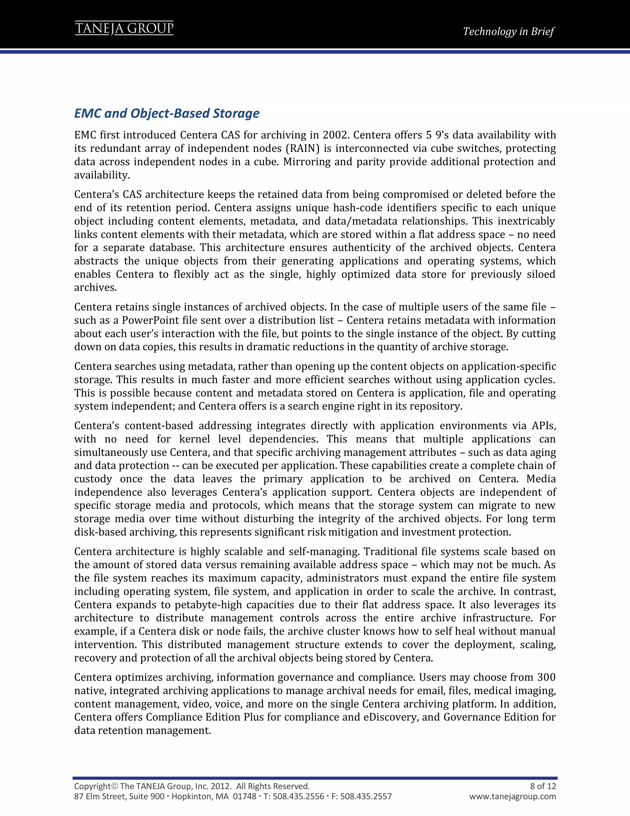 Technology in Brief




EMC and Object-Based Storage
EMC first introduced Centera CAS for archiving in 2002. Centera offers 5 9’s data availability with
its redundant array of independent nodes (RAIN) is interconnected via cube switches, protecting
data across independent nodes in a cube. Mirroring and parity provide additional protection and
availability.
Centera’s CAS architecture keeps the retained data from being compromised or deleted before the
end of its retention period. Centera assigns unique hash-code identifiers specific to each unique
object including content elements, metadata, and data/metadata relationships. This inextricably
links content elements with their metadata, which are stored within a flat address space – no need
for a separate database. This architecture ensures authenticity of the archived objects. Centera
abstracts the unique objects from their generating applications and operating systems, which
enables Centera to flexibly act as the single, highly optimized data store for previously siloed
archives.
Centera retains single instances of archived objects. In the case of multiple users of the same file –
such as a PowerPoint file sent over a distribution list – Centera retains metadata with information
about each user’s interaction with the file, but points to the single instance of the object. By cutting
down on data copies, this results in dramatic reductions in the quantity of archive storage.
Centera searches using metadata, rather than opening up the content objects on application-specific
storage. This results in much faster and more efficient searches without using application cycles.
This is possible because content and metadata stored on Centera is application, file and operating
system independent; and Centera offers is a search engine right in its repository.
Centera’s content-based addressing integrates directly with application environments via APIs,
with no need for kernel level dependencies. This means that multiple applications can
simultaneously use Centera, and that specific archiving management attributes – such as data aging
and data protection -- can be executed per application. These capabilities create a complete chain of
custody once the data leaves the primary application to be archived on Centera. Media
independence also leverages Centera’s application support. Centera objects are independent of
specific storage media and protocols, which means that the storage system can migrate to new
storage media over time without disturbing the integrity of the archived objects. For long term
disk-based archiving, this represents significant risk mitigation and investment protection.
Centera architecture is highly scalable and self-managing. Traditional file systems scale based on
the amount of stored data versus remaining available address space – which may not be much. As
the file system reaches its maximum capacity, administrators must expand the entire file system
including operating system, file system, and application in order to scale the archive. In contrast,
Centera expands to petabyte-high capacities due to their flat address space. It also leverages its
architecture to distribute management controls across the entire archive infrastructure. For
example, if a Centera disk or node fails, the archive cluster knows how to self heal without manual
intervention. This distributed management structure extends to cover the deployment, scaling,
recovery and protection of all the archival objects being stored by Centera.
Centera optimizes archiving, information governance and compliance. Users may choose from 300
native, integrated archiving applications to manage archival needs for email, files, medical imaging,
content management, video, voice, and more on the single Centera archiving platform. In addition,
Centera offers Compliance Edition Plus for compliance and eDiscovery, and Governance Edition for
data retention management.



Copyright The TANEJA Group, Inc. 2012. All Rights Reserved.                                       8 of 12
87 Elm Street, Suite 900  Hopkinton, MA 01748  T: 508.435.2556  F: 508.435.2557    www.tanejagroup.com
 