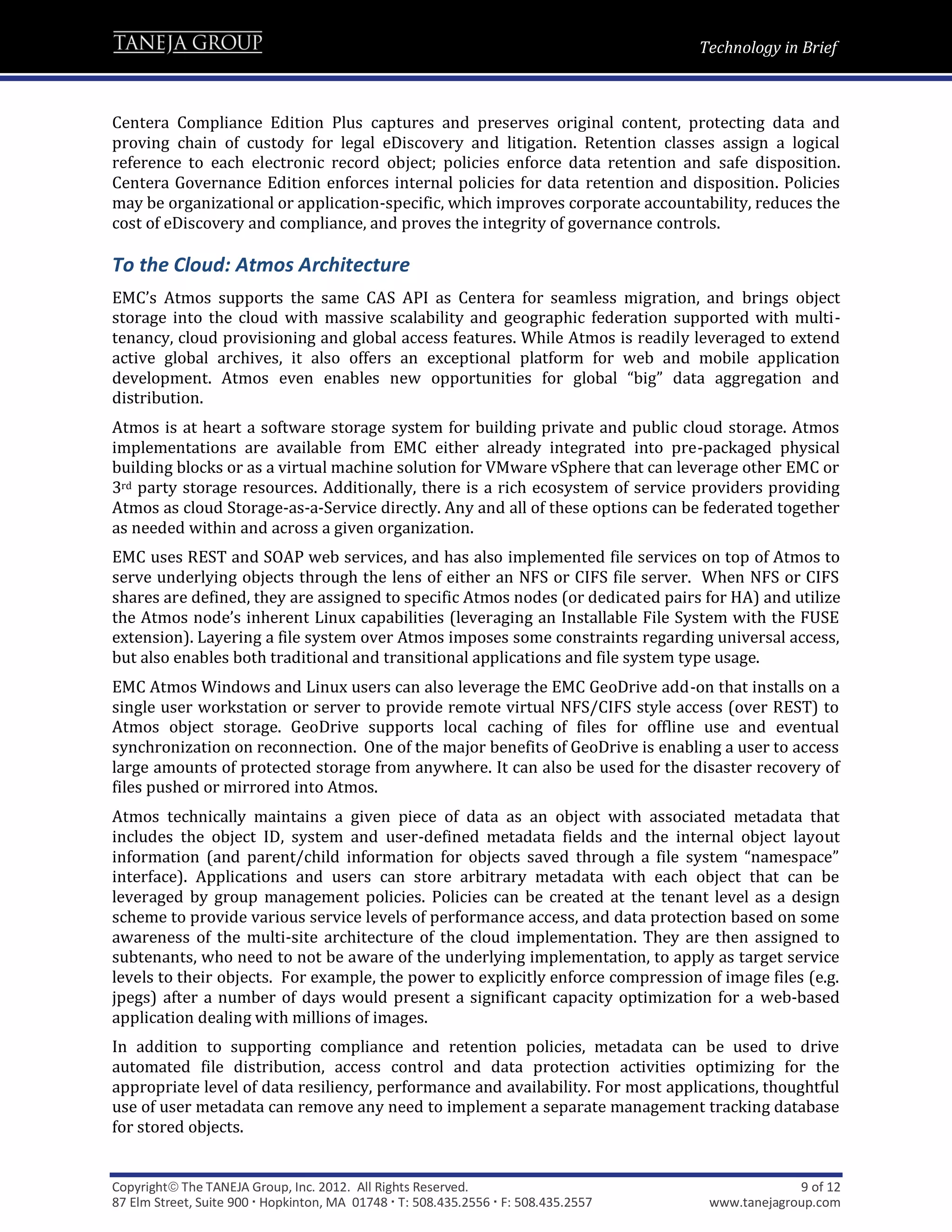Technology in Brief



Centera Compliance Edition Plus captures and preserves original content, protecting data and
proving chain of custody for legal eDiscovery and litigation. Retention classes assign a logical
reference to each electronic record object; policies enforce data retention and safe disposition.
Centera Governance Edition enforces internal policies for data retention and disposition. Policies
may be organizational or application-specific, which improves corporate accountability, reduces the
cost of eDiscovery and compliance, and proves the integrity of governance controls.

To the Cloud: Atmos Architecture
EMC’s Atmos supports the same CAS API as Centera for seamless migration, and brings object
storage into the cloud with massive scalability and geographic federation supported with multi-
tenancy, cloud provisioning and global access features. While Atmos is readily leveraged to extend
active global archives, it also offers an exceptional platform for web and mobile application
development. Atmos even enables new opportunities for global “big” data aggregation and
distribution.
Atmos is at heart a software storage system for building private and public cloud storage. Atmos
implementations are available from EMC either already integrated into pre-packaged physical
building blocks or as a virtual machine solution for VMware vSphere that can leverage other EMC or
3rd party storage resources. Additionally, there is a rich ecosystem of service providers providing
Atmos as cloud Storage-as-a-Service directly. Any and all of these options can be federated together
as needed within and across a given organization.
EMC uses REST and SOAP web services, and has also implemented file services on top of Atmos to
serve underlying objects through the lens of either an NFS or CIFS file server. When NFS or CIFS
shares are defined, they are assigned to specific Atmos nodes (or dedicated pairs for HA) and utilize
the Atmos node’s inherent Linux capabilities (leveraging an Installable File System with the FUSE
extension). Layering a file system over Atmos imposes some constraints regarding universal access,
but also enables both traditional and transitional applications and file system type usage.
EMC Atmos Windows and Linux users can also leverage the EMC GeoDrive add-on that installs on a
single user workstation or server to provide remote virtual NFS/CIFS style access (over REST) to
Atmos object storage. GeoDrive supports local caching of files for offline use and eventual
synchronization on reconnection. One of the major benefits of GeoDrive is enabling a user to access
large amounts of protected storage from anywhere. It can also be used for the disaster recovery of
files pushed or mirrored into Atmos.
Atmos technically maintains a given piece of data as an object with associated metadata that
includes the object ID, system and user-defined metadata fields and the internal object layout
information (and parent/child information for objects saved through a file system “namespace”
interface). Applications and users can store arbitrary metadata with each object that can be
leveraged by group management policies. Policies can be created at the tenant level as a design
scheme to provide various service levels of performance access, and data protection based on some
awareness of the multi-site architecture of the cloud implementation. They are then assigned to
subtenants, who need to not be aware of the underlying implementation, to apply as target service
levels to their objects. For example, the power to explicitly enforce compression of image files (e.g.
jpegs) after a number of days would present a significant capacity optimization for a web-based
application dealing with millions of images.
In addition to supporting compliance and retention policies, metadata can be used to drive
automated file distribution, access control and data protection activities optimizing for the
appropriate level of data resiliency, performance and availability. For most applications, thoughtful
use of user metadata can remove any need to implement a separate management tracking database
for stored objects.


Copyright The TANEJA Group, Inc. 2012. All Rights Reserved.                                       9 of 12
87 Elm Street, Suite 900  Hopkinton, MA 01748  T: 508.435.2556  F: 508.435.2557    www.tanejagroup.com
 