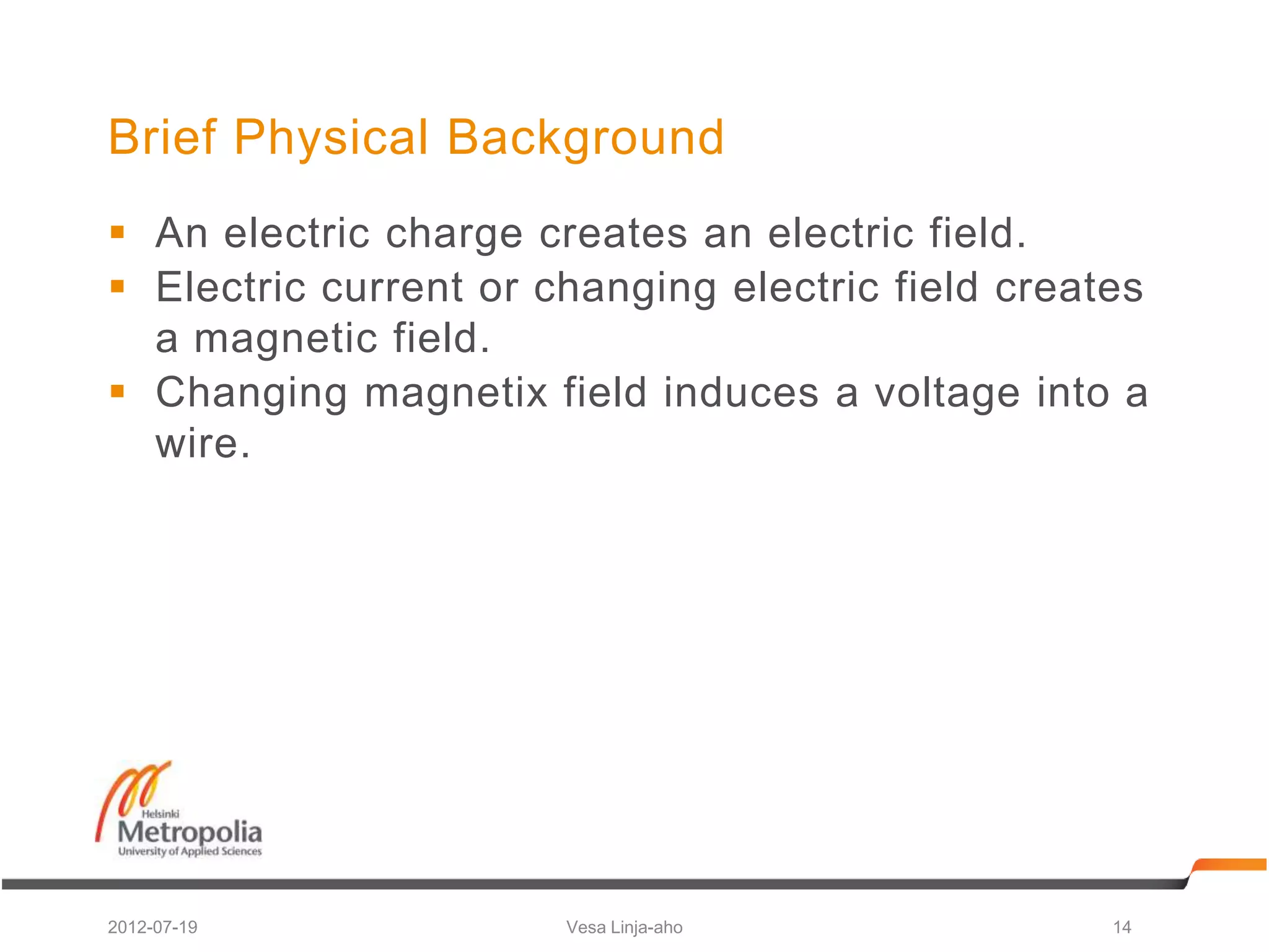 Brief Physical Background
 An electric charge creates an electric field.
 Electric current or changing electric field creates
  a magnetic field.
 Changing magnetix field induces a voltage into a
  wire.




2012-07-19             Vesa Linja-aho              14
 