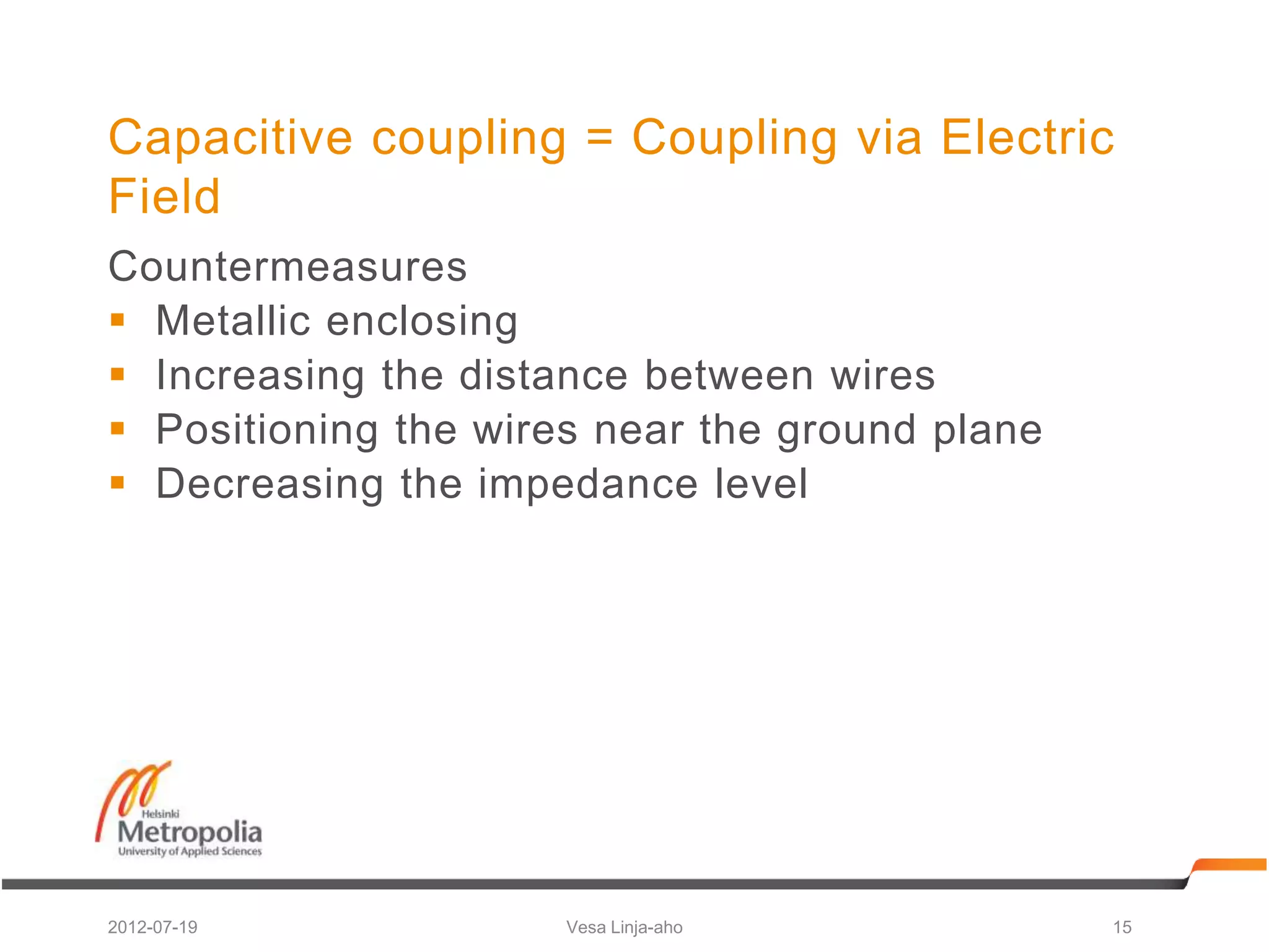 Capacitive coupling = Coupling via Electric
Field
Countermeasures
 Metallic enclosing
 Increasing the distance between wires
 Positioning the wires near the ground plane
 Decreasing the impedance level




2012-07-19            Vesa Linja-aho            15
 
