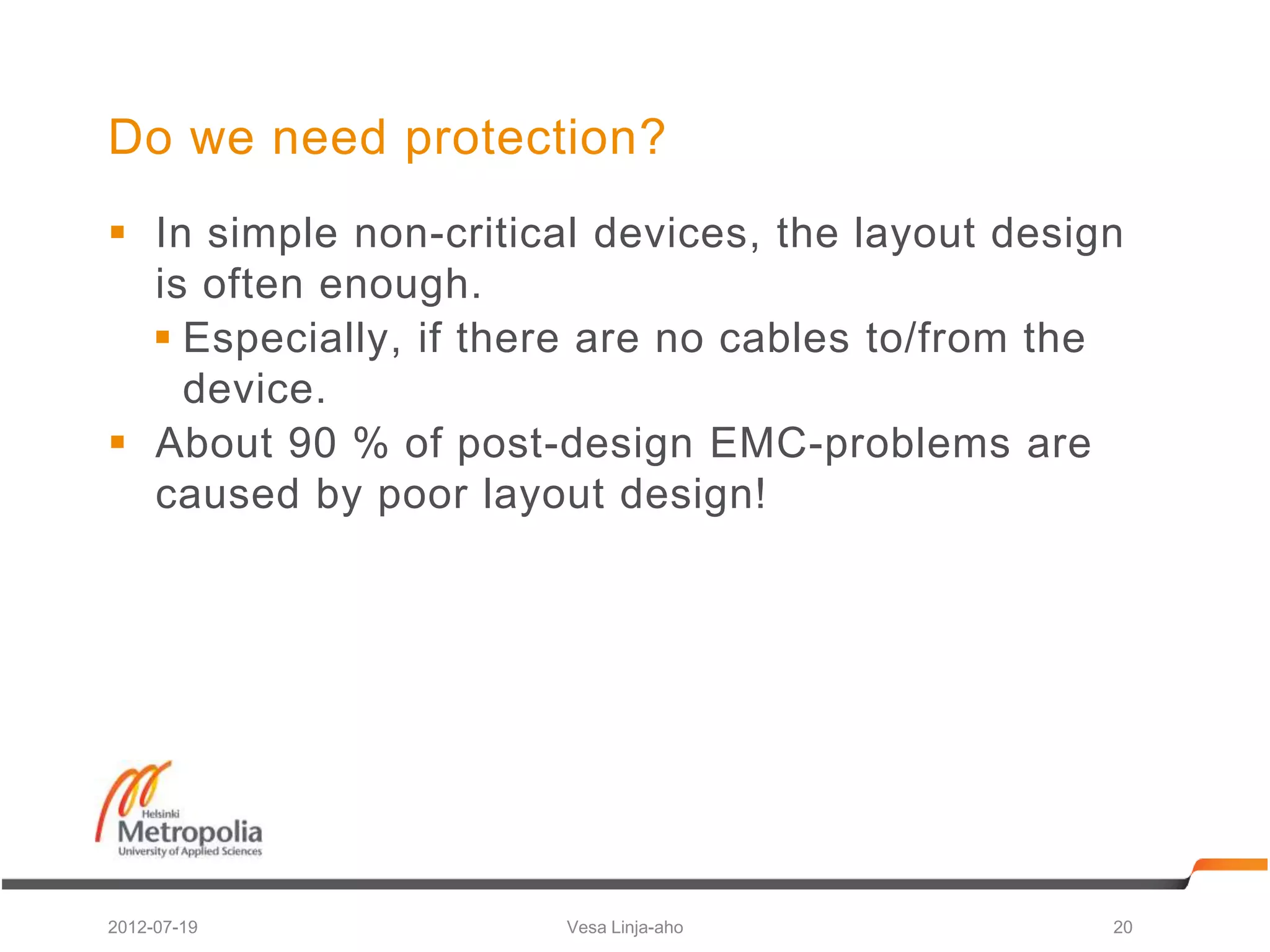Do we need protection?
 In simple non-critical devices, the layout design
  is often enough.
   Especially, if there are no cables to/from the
    device.
 About 90 % of post-design EMC-problems are
  caused by poor layout design!




2012-07-19             Vesa Linja-aho             20
 