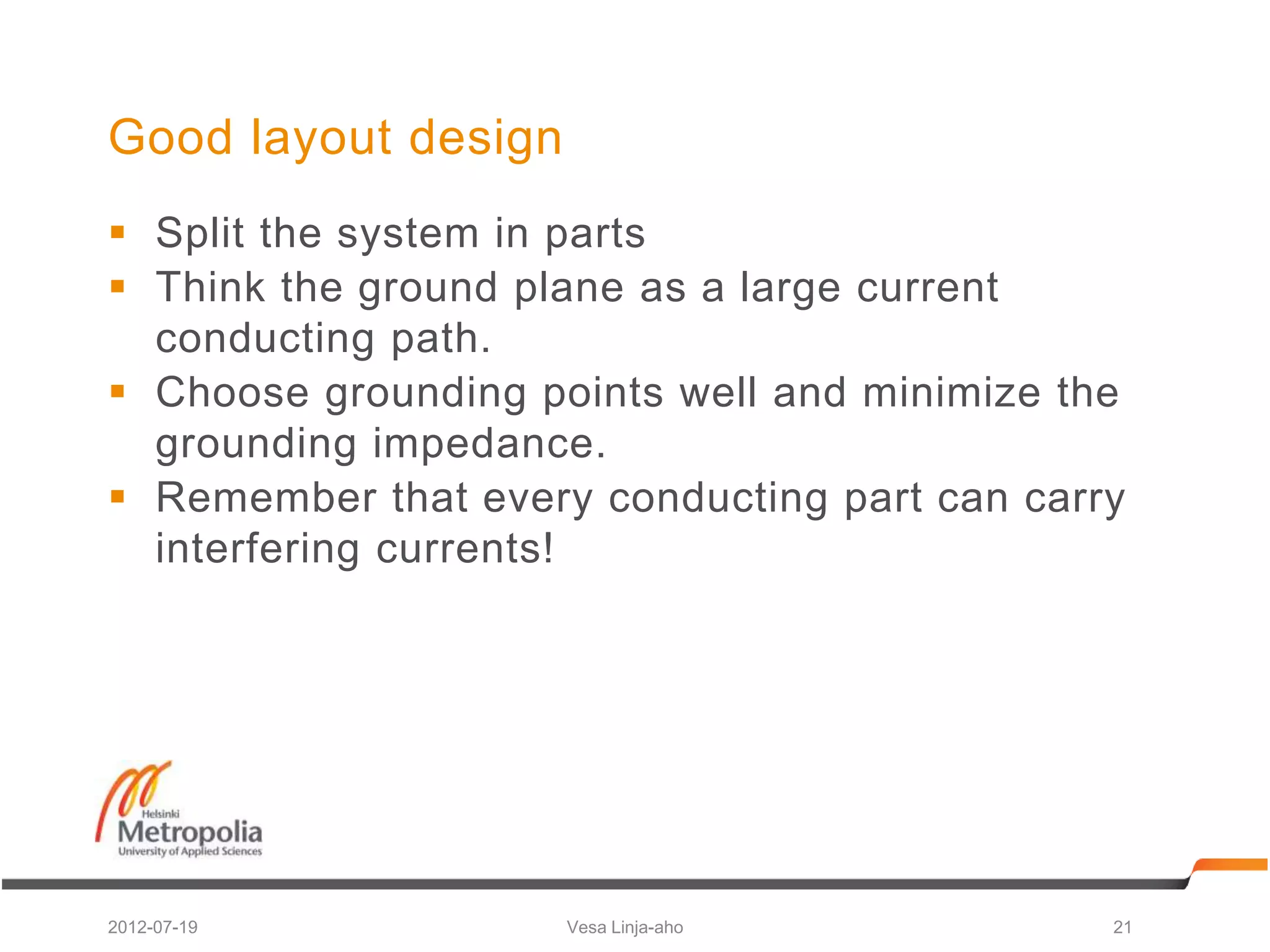 Good layout design
 Split the system in parts
 Think the ground plane as a large current
  conducting path.
 Choose grounding points well and minimize the
  grounding impedance.
 Remember that every conducting part can carry
  interfering currents!




2012-07-19           Vesa Linja-aho           21
 