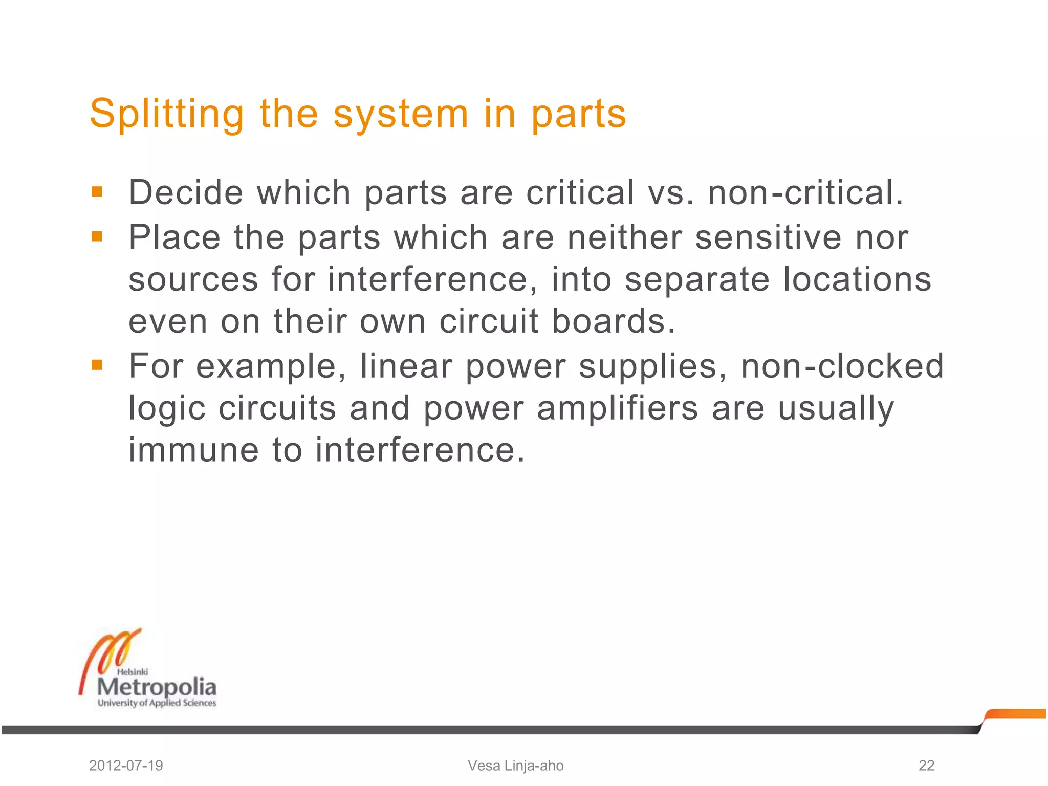 Splitting the system in parts
 Decide which parts are critical vs. non-critical.
 Place the parts which are neither sensitive nor
  sources for interference, into separate locations
  even on their own circuit boards.
 For example, linear power supplies, non-clocked
  logic circuits and power amplifiers are usually
  immune to interference.




2012-07-19            Vesa Linja-aho             22
 