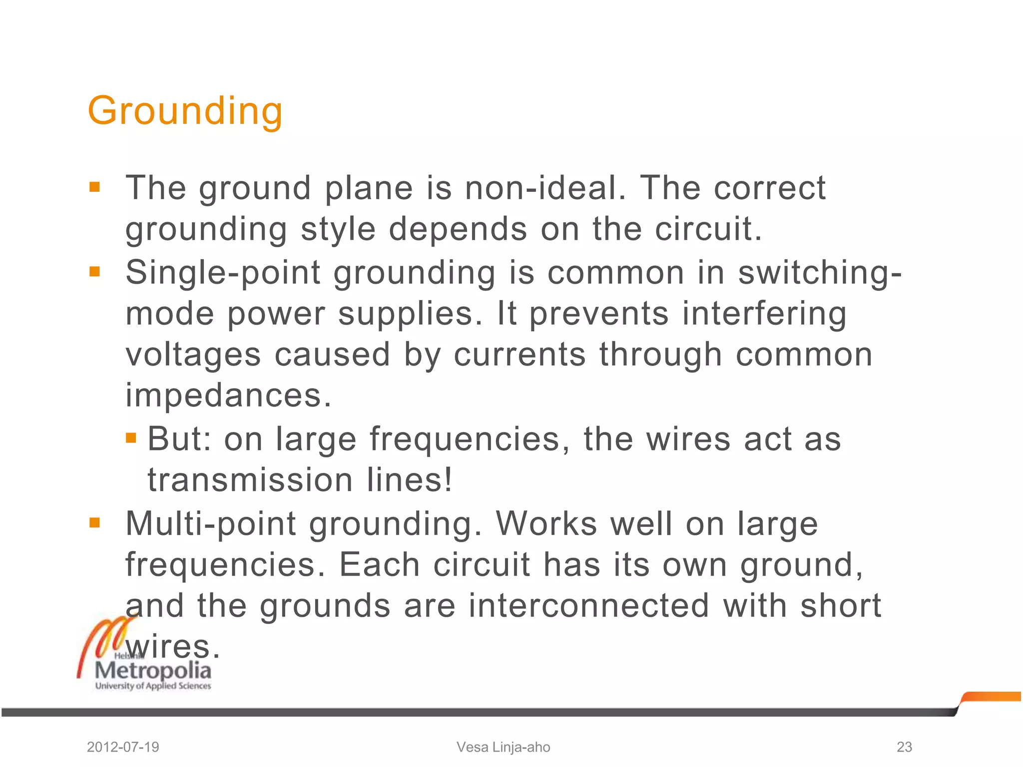 Grounding
 The ground plane is non-ideal. The correct
  grounding style depends on the circuit.
 Single-point grounding is common in switching-
  mode power supplies. It prevents interfering
  voltages caused by currents through common
  impedances.
   But: on large frequencies, the wires act as
    transmission lines!
 Multi-point grounding. Works well on large
  frequencies. Each circuit has its own ground,
  and the grounds are interconnected with short
  wires.

2012-07-19           Vesa Linja-aho            23
 