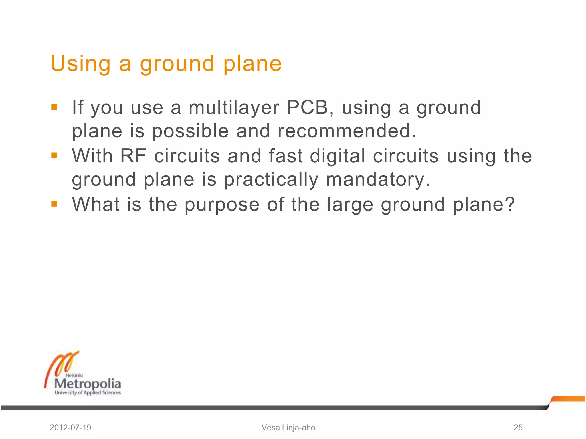 Using a ground plane
 If you use a multilayer PCB, using a ground
  plane is possible and recommended.
 With RF circuits and fast digital circuits using the
  ground plane is practically mandatory.
 What is the purpose of the large ground plane?




2012-07-19             Vesa Linja-aho              25
 