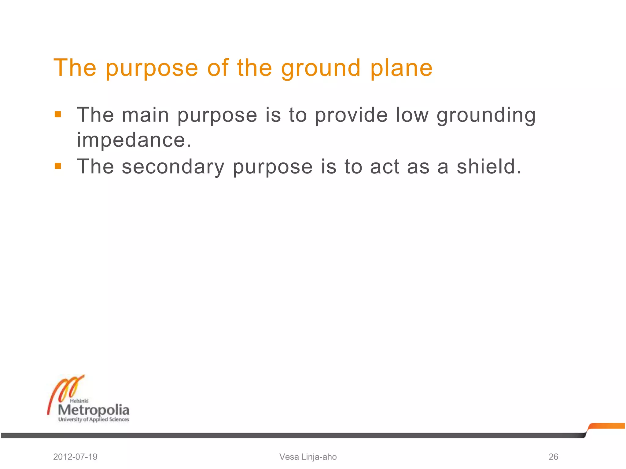 The purpose of the ground plane
 The main purpose is to provide low grounding
  impedance.
 The secondary purpose is to act as a shield.




2012-07-19           Vesa Linja-aho              26
 