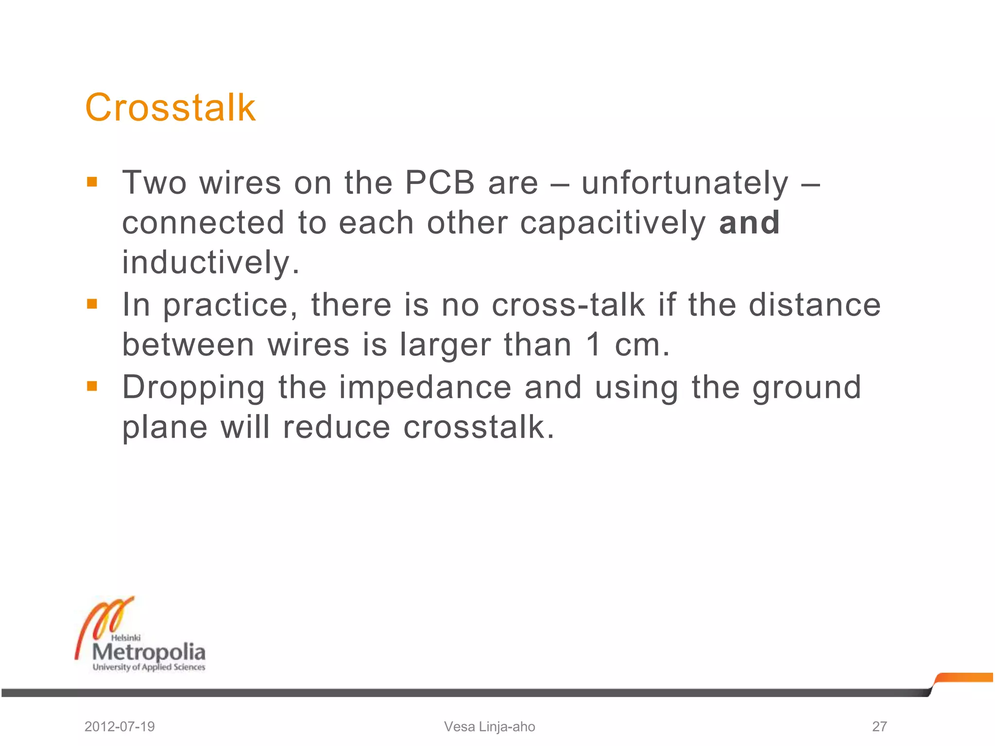 Crosstalk
 Two wires on the PCB are – unfortunately –
  connected to each other capacitively and
  inductively.
 In practice, there is no cross-talk if the distance
  between wires is larger than 1 cm.
 Dropping the impedance and using the ground
  plane will reduce crosstalk.




2012-07-19             Vesa Linja-aho               27
 