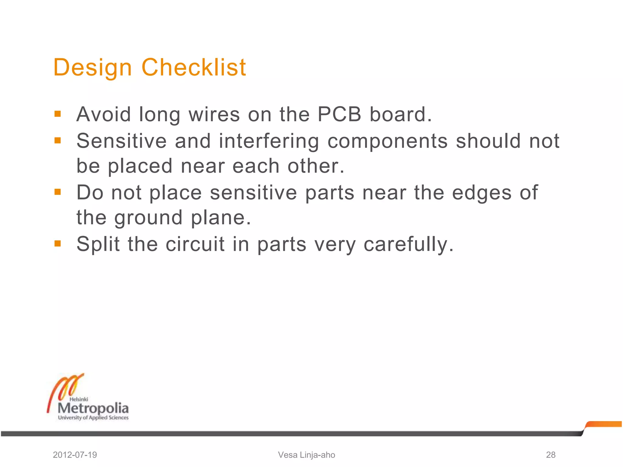 Design Checklist
 Avoid long wires on the PCB board.
 Sensitive and interfering components should not
  be placed near each other.
 Do not place sensitive parts near the edges of
  the ground plane.
 Split the circuit in parts very carefully.




2012-07-19           Vesa Linja-aho            28
 